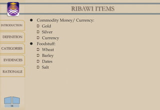 RIBAWI ITEMS
                Commodity Money/ Currency:
INTRODUCTION
                  Gold
                  Silver
DEFINITION        Currency
                Foodstuff:
CATEGORIES        Wheat
                  Barley
 EVIDENCES
                  Dates
                  Salt
RATIONALE




     14
 