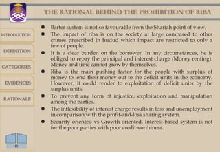 THE RATIONAL BEHIND THE PROHIBITION OF RIBA

                  Barter system is not so favourable from the Shariah point of view.
INTRODUCTION      The impact of riba is on the society at large compared to other
                   crimes prescribed in hudud which impact are restricted to only a
                   few of people.
DEFINITION
                  It is a clear burden on the borrower. In any circumstances, he is
                   obliged to repay the principal and interest charge (Money renting).
CATEGORIES         Money and time cannot grow by themselves.
                  Riba is the main pushing factor for the people with surplus of
                   money to lend their money out to the deficit units in the economy.
 EVIDENCES         However, it could render to exploitation of deficit units by the
                   surplus units.
RATIONALE
                  To prevent any form of injustice, exploitation and manipulation
                   among the parties.
                  The inflexibility of interest charge results in loss and unemployment
                   in comparison with the profit-and-loss sharing system.
                  Security oriented vs Growth oriented. Interest-based system is not
                   for the poor parties with poor creditworthiness.


     18
 