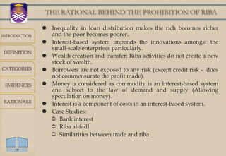 THE RATIONAL BEHIND THE PROHIBITION OF RIBA

                Inequality in loan distribution makes the rich becomes richer
INTRODUCTION     and the poor becomes poorer.
                Interest-based system impends the innovations amongst the
                 small-scale enterprises particularly.
DEFINITION
                Wealth creation and transfer: Riba activities do not create a new
                 stock of wealth.
CATEGORIES      Borrowers are not exposed to any risk (except credit risk - does
                 not commensurate the profit made).
 EVIDENCES      Money is considered as commodity is an interest-based system
                 and subject to the law of demand and supply (Allowing
                 speculation on money).
RATIONALE
                Interest is a component of costs in an interest-based system.
                Case Studies:
                  Bank interest
                  Riba al-fadl
                  Similarities between trade and riba

     19
 
