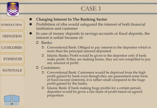 CASE 1
                Charging Interest In The Banking Sector
INTRODUCTION    Prohibition of riba would safeguard the interest of both financial
                 institution and customer
                In case of money deposits in savings accounts or fixed deposits, the
DEFINITION
                 interest is unfair because of:
                  Banks:
CATEGORIES             Conventional Bank: Obliged to pay interest to the depositor which is
                        more than the principal amount deposited
                       Islamic Banks: Profit would be given to the depositor only if bank
 EVIDENCES              make profit. If they are making losses, they are not compelled to pay
                        any amount of profit
                    Customers:
RATIONALE
                       Conventional Bank: Customers would be deprived from the high
                        profit gained by bank even though they are guaranteed some form
                        of fixed income (interest), it is rather small compared to the huge
                        profit gained by the banks.
                       Islamic Bank: If bank making huge profits for a certain period,
                        depositor would be given a fair share of profit based on agreed
                        proportion

     20
 