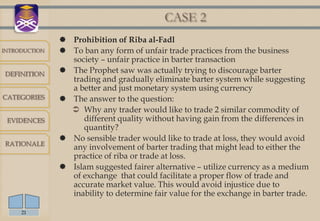 CASE 2
                Prohibition of Riba al-Fadl
INTRODUCTION    To ban any form of unfair trade practices from the business
                 society – unfair practice in barter transaction
DEFINITION      The Prophet saw was actually trying to discourage barter
                 trading and gradually eliminate barter system while suggesting
                 a better and just monetary system using currency
CATEGORIES      The answer to the question:
                  Why any trader would like to trade 2 similar commodity of
 EVIDENCES          different quality without having gain from the differences in
                    quantity?
                No sensible trader would like to trade at loss, they would avoid
RATIONALE
                 any involvement of barter trading that might lead to either the
                 practice of riba or trade at loss.
                Islam suggested fairer alternative – utilize currency as a medium
                 of exchange that could facilitate a proper flow of trade and
                 accurate market value. This would avoid injustice due to
                 inability to determine fair value for the exchange in barter trade.

     21
 