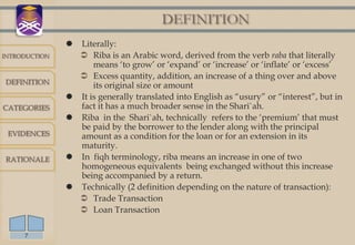 DEFINITION
                  Literally:
INTRODUCTION        Riba is an Arabic word, derived from the verb raba that literally
                       means „to grow‟ or „expand‟ or „increase‟ or „inflate‟ or „excess‟
                    Excess quantity, addition, an increase of a thing over and above
DEFINITION
                       its original size or amount
                  It is generally translated into English as “usury” or “interest”, but in
CATEGORIES         fact it has a much broader sense in the Shari`ah.
                  Riba in the Shari`ah, technically refers to the „premium‟ that must
                   be paid by the borrower to the lender along with the principal
 EVIDENCES         amount as a condition for the loan or for an extension in its
                   maturity.
RATIONALE         In fiqh terminology, riba means an increase in one of two
                   homogeneous equivalents being exchanged without this increase
                   being accompanied by a return.
                  Technically (2 definition depending on the nature of transaction):
                    Trade Transaction
                    Loan Transaction

     7
 