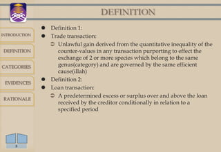 DEFINITION
                Definition 1:
INTRODUCTION
                Trade transaction:
                  Unlawful gain derived from the quantitative inequality of the
DEFINITION         counter-values in any transaction purporting to effect the
                   exchange of 2 or more species which belong to the same
CATEGORIES         genus(category) and are governed by the same efficient
                   cause(illah)
                Definition 2:
 EVIDENCES
                Loan transaction:
RATIONALE
                  A predetermined excess or surplus over and above the loan
                   received by the creditor conditionally in relation to a
                   specified period




     8
 