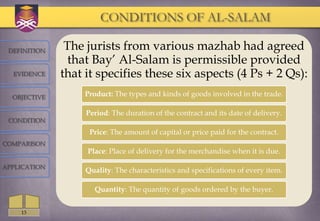 CONDITIONS OF AL-SALAM

 DEFINITION    The jurists from various mazhab had agreed
                that Bay‘ Al-Salam is permissible provided
  EVIDENCE    that it specifies these six aspects (4 Ps + 2 Qs):
  OBJECTIVE       Product: The types and kinds of goods involved in the trade.

                   Period: The duration of the contract and its date of delivery.
 CONDITION
                    Price: The amount of capital or price paid for the contract.
COMPARISON
                   Place: Place of delivery for the merchandise when it is due.

APPLICATION
                   Quality: The characteristics and specifications of every item.

                     Quantity: The quantity of goods ordered by the buyer.


    13
 