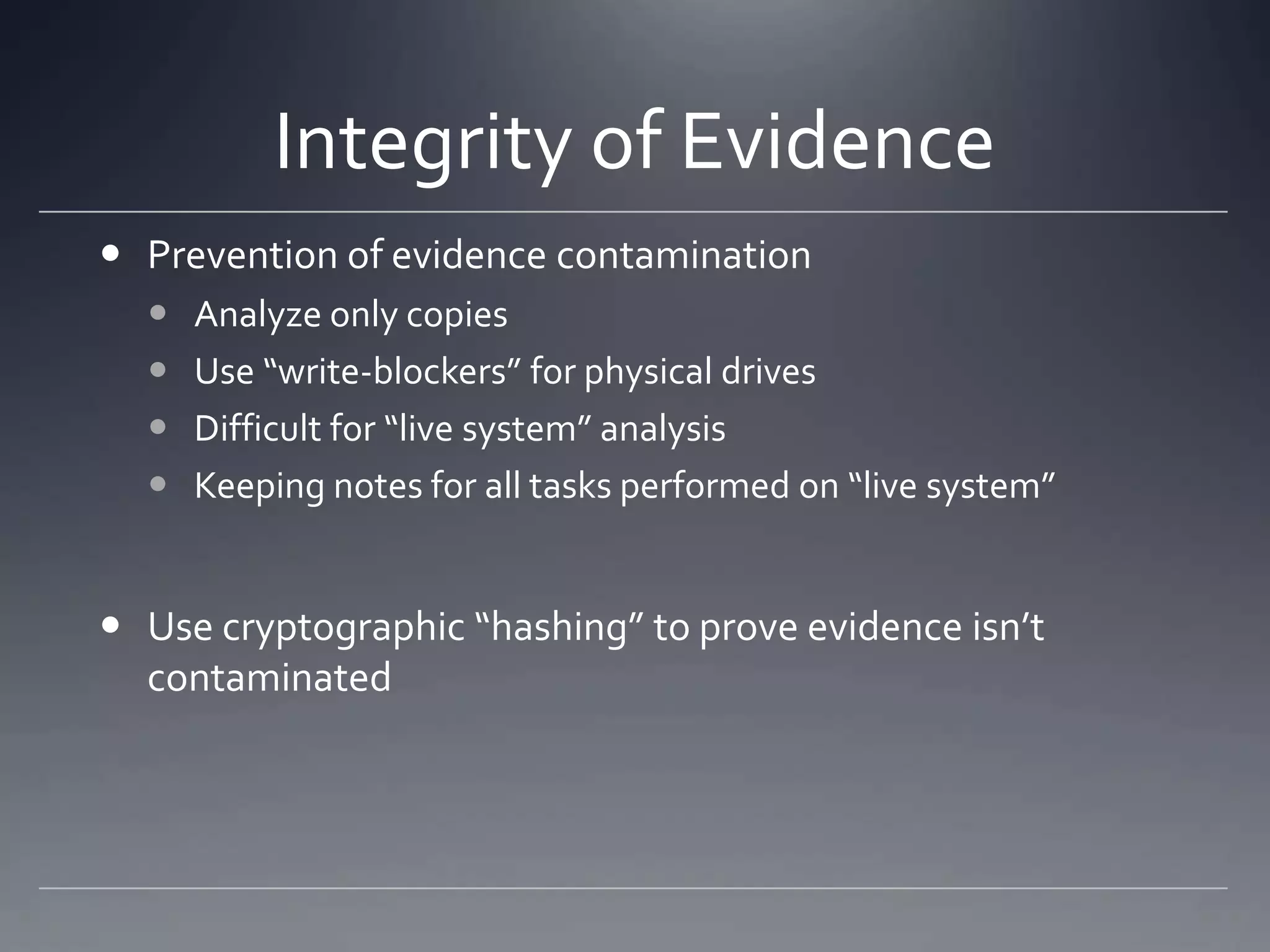 Integrity of Evidence
 Prevention of evidence contamination
 Analyze only copies
 Use “write-blockers” for physical drives
 Difficult for “live system” analysis
 Keeping notes for all tasks performed on “live system”
 Use cryptographic “hashing” to prove evidence isn’t
contaminated
 