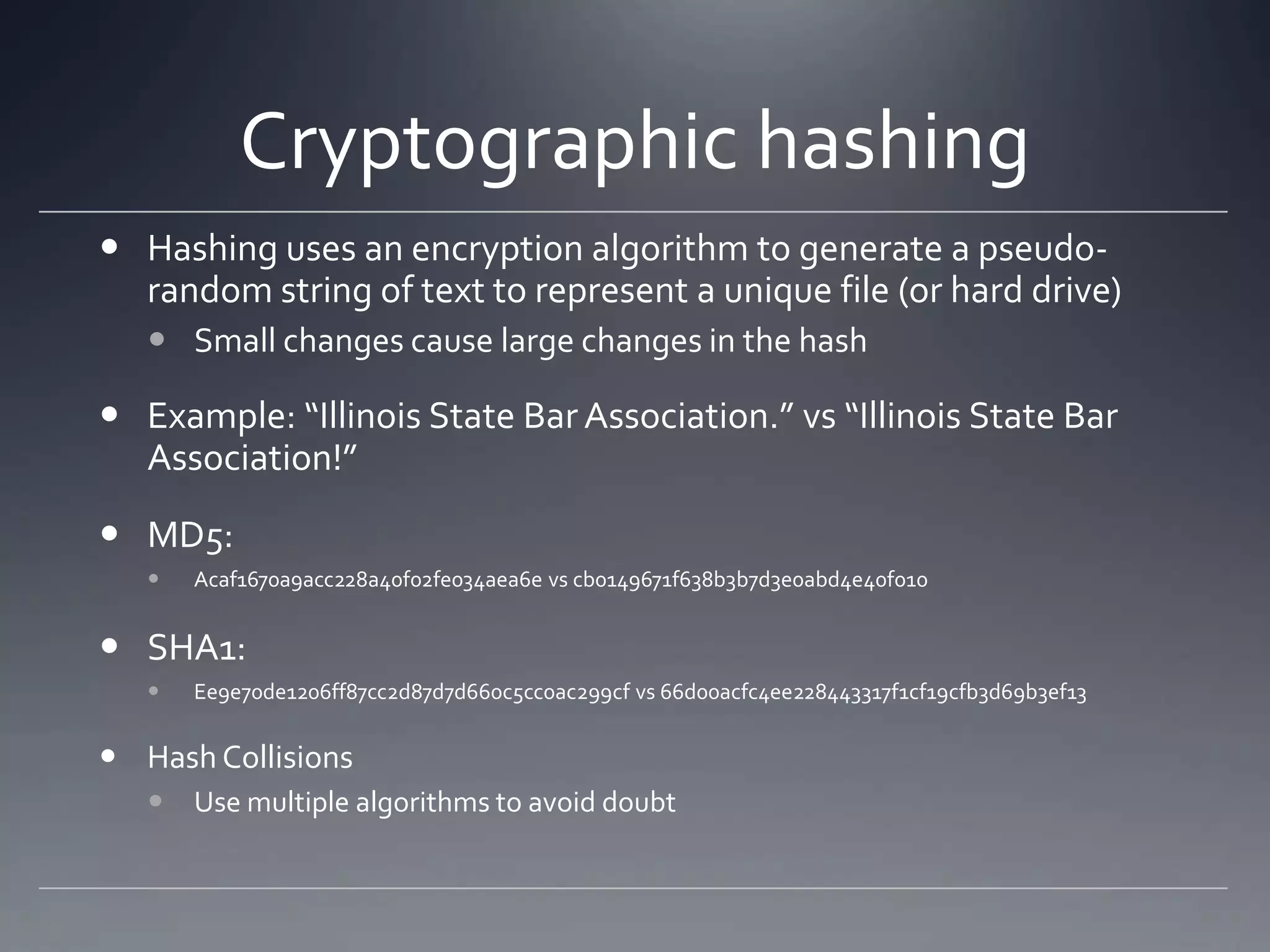 Cryptographic hashing
 Hashing uses an encryption algorithm to generate a pseudo-
random string of text to represent a unique file (or hard drive)
 Small changes cause large changes in the hash
 Example: “Illinois State Bar Association.” vs “Illinois State Bar
Association!”
 MD5:
 Acaf1670a9acc228a40f02fe034aea6e vs cb0149671f638b3b7d3e0abd4e40f010
 SHA1:
 Ee9e70de1206ff87cc2d87d7d660c5cc0ac299cf vs 66d00acfc4ee228443317f1cf19cfb3d69b3ef13
 Hash Collisions
 Use multiple algorithms to avoid doubt
 