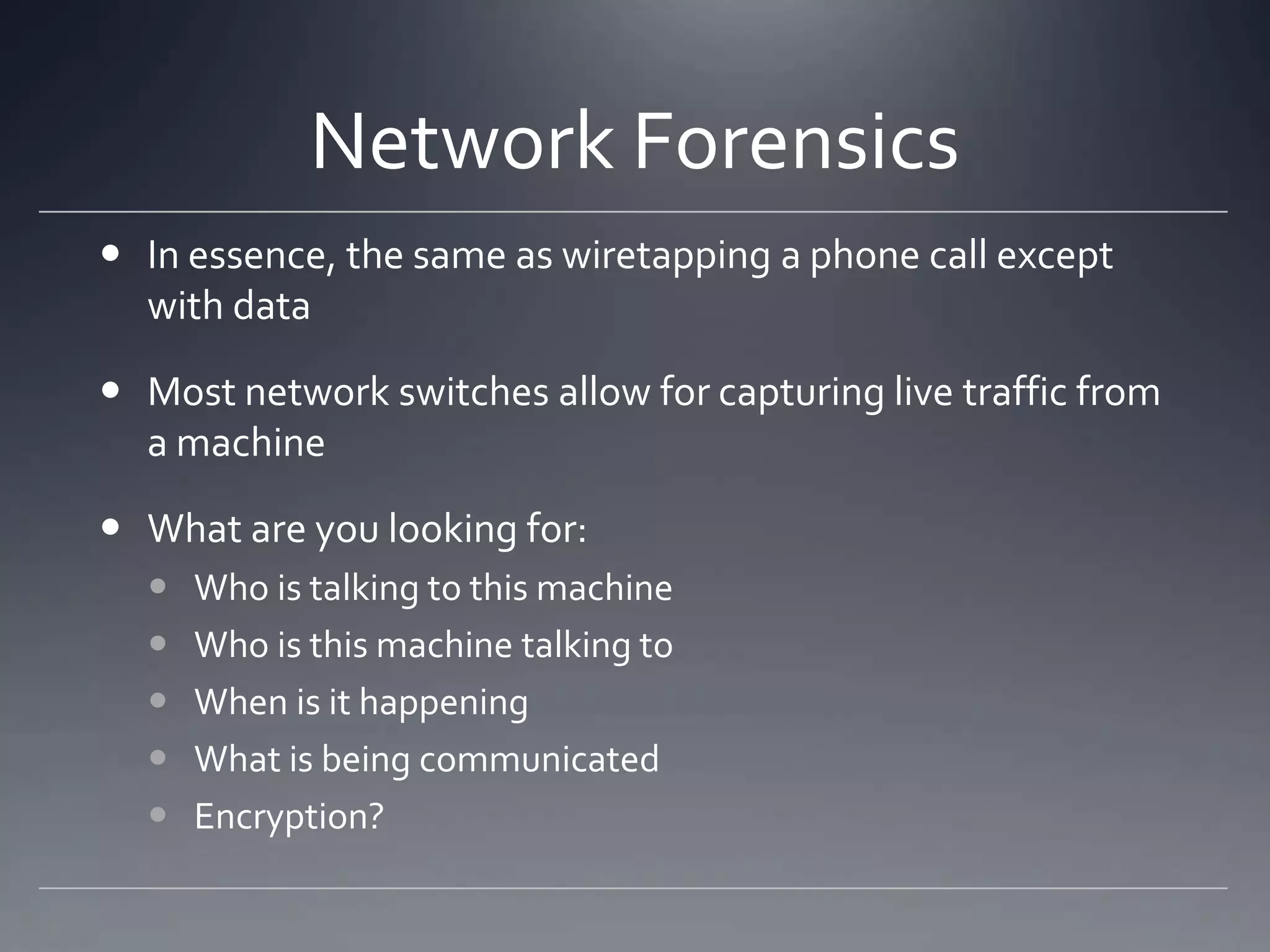 Network Forensics
 In essence, the same as wiretapping a phone call except
with data
 Most network switches allow for capturing live traffic from
a machine
 What are you looking for:
 Who is talking to this machine
 Who is this machine talking to
 When is it happening
 What is being communicated
 Encryption?
 