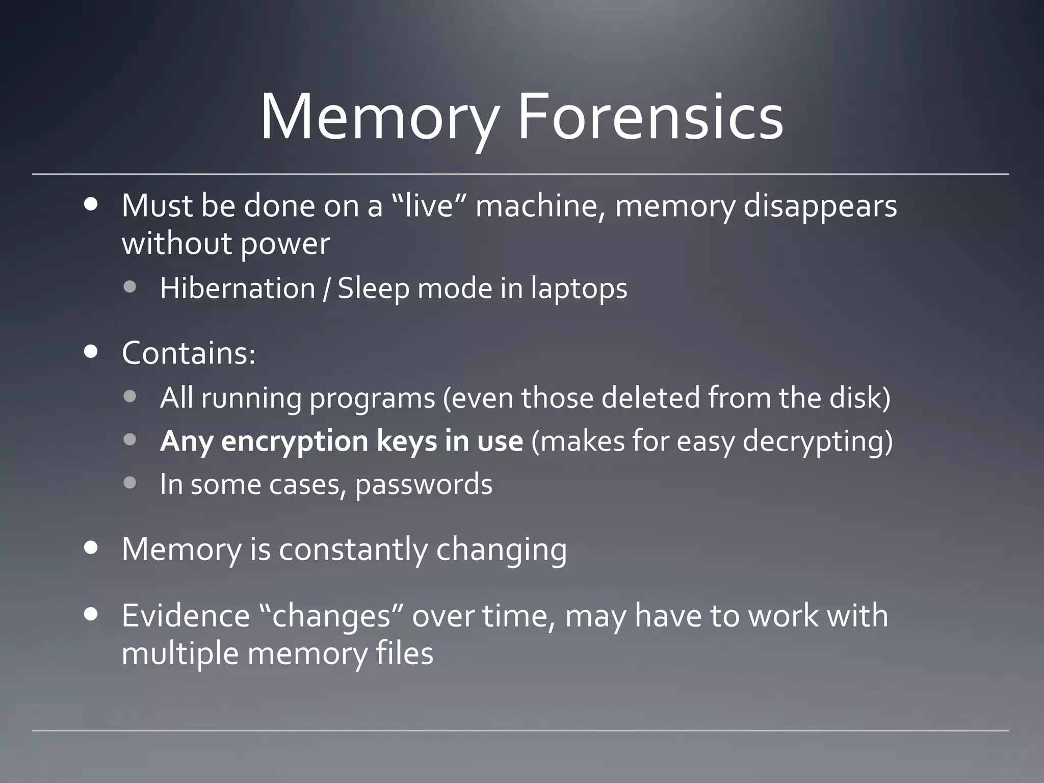 Memory Forensics
 Must be done on a “live” machine, memory disappears
without power
 Hibernation / Sleep mode in laptops
 Contains:
 All running programs (even those deleted from the disk)
 Any encryption keys in use (makes for easy decrypting)
 In some cases, passwords
 Memory is constantly changing
 Evidence “changes” over time, may have to work with
multiple memory files
 