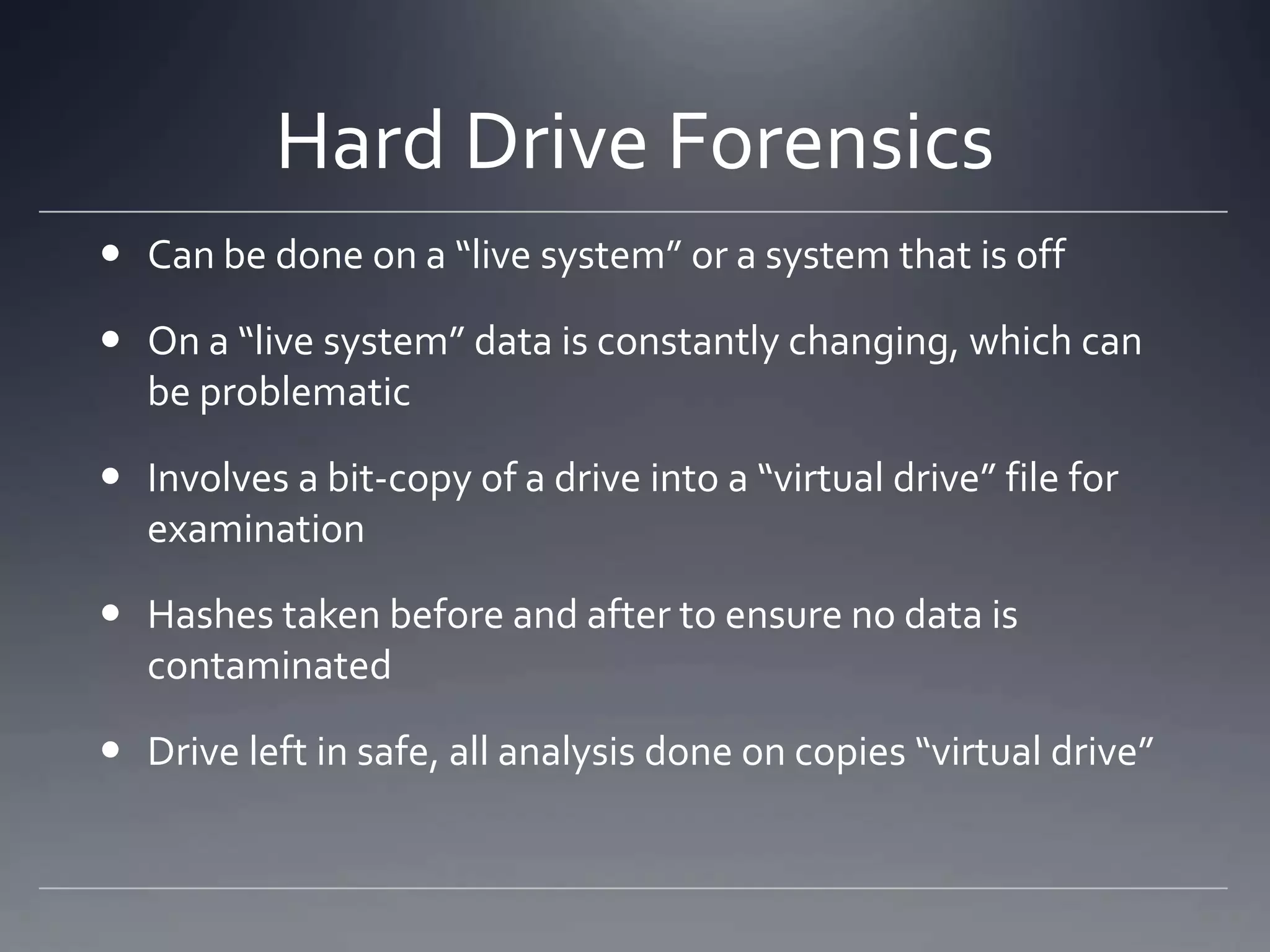 Hard Drive Forensics
 Can be done on a “live system” or a system that is off
 On a “live system” data is constantly changing, which can
be problematic
 Involves a bit-copy of a drive into a “virtual drive” file for
examination
 Hashes taken before and after to ensure no data is
contaminated
 Drive left in safe, all analysis done on copies “virtual drive”
 