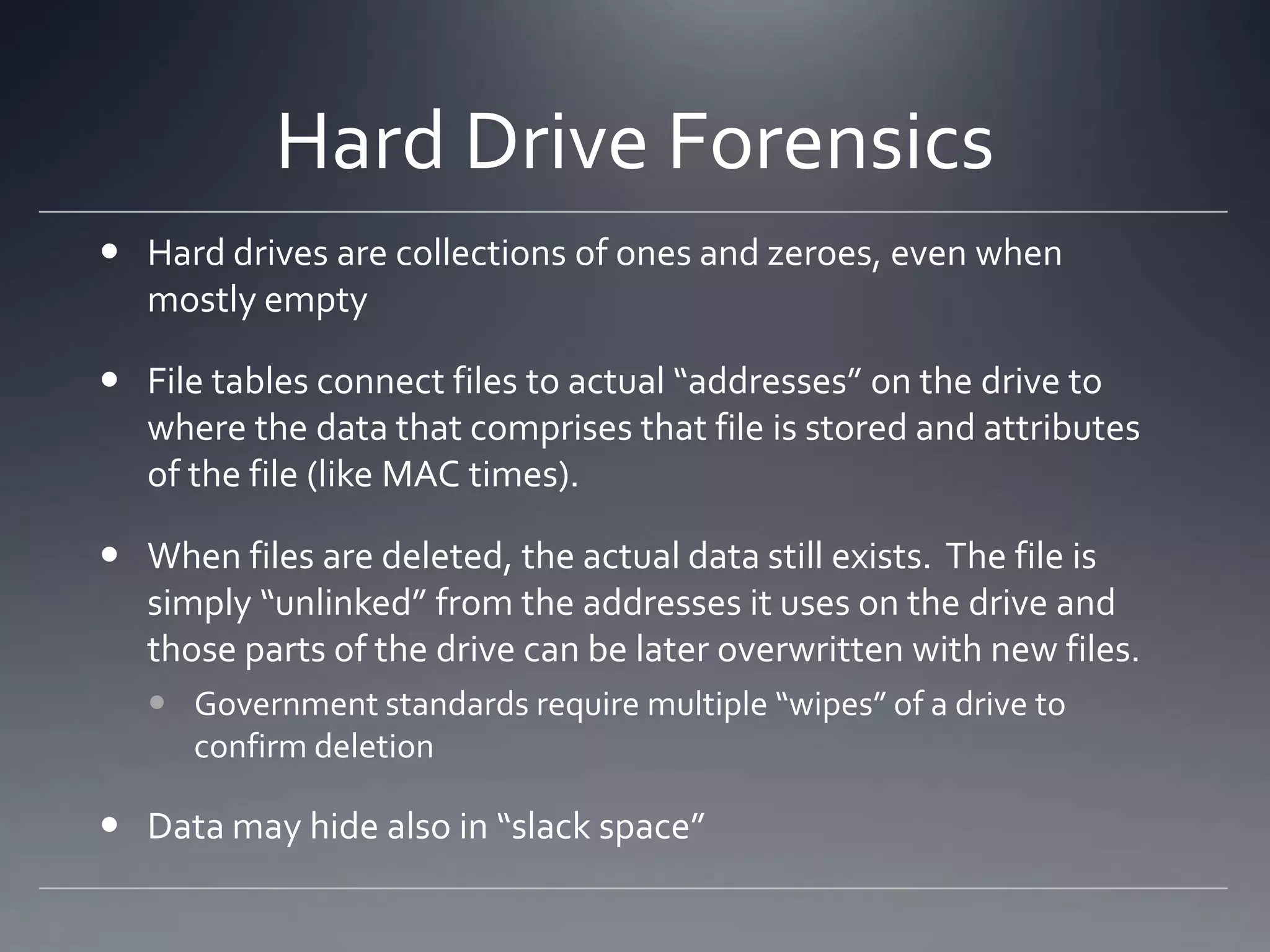 Hard Drive Forensics
 Hard drives are collections of ones and zeroes, even when
mostly empty
 File tables connect files to actual “addresses” on the drive to
where the data that comprises that file is stored and attributes
of the file (like MAC times).
 When files are deleted, the actual data still exists. The file is
simply “unlinked” from the addresses it uses on the drive and
those parts of the drive can be later overwritten with new files.
 Government standards require multiple “wipes” of a drive to
confirm deletion
 Data may hide also in “slack space”
 