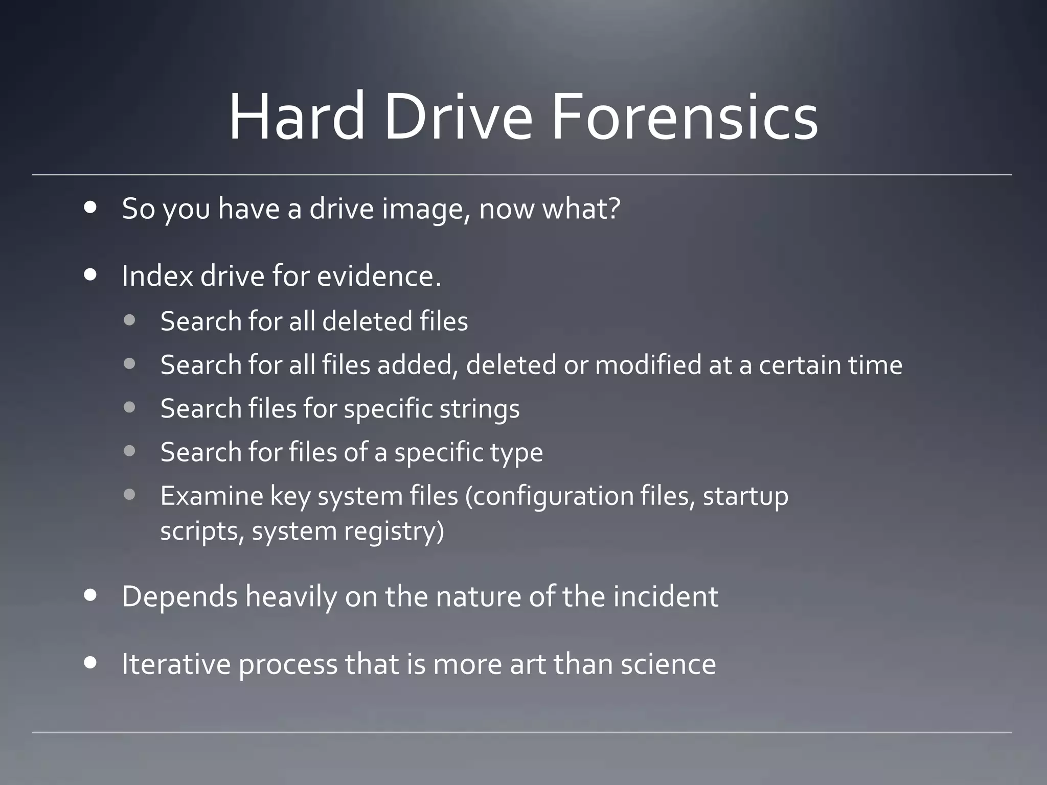 Hard Drive Forensics
 So you have a drive image, now what?
 Index drive for evidence.
 Search for all deleted files
 Search for all files added, deleted or modified at a certain time
 Search files for specific strings
 Search for files of a specific type
 Examine key system files (configuration files, startup
scripts, system registry)
 Depends heavily on the nature of the incident
 Iterative process that is more art than science
 