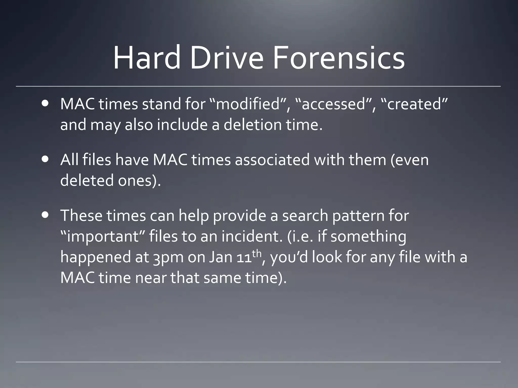 Hard Drive Forensics
 MAC times stand for “modified”, “accessed”, “created”
and may also include a deletion time.
 All files have MAC times associated with them (even
deleted ones).
 These times can help provide a search pattern for
“important” files to an incident. (i.e. if something
happened at 3pm on Jan 11th, you’d look for any file with a
MAC time near that same time).
 