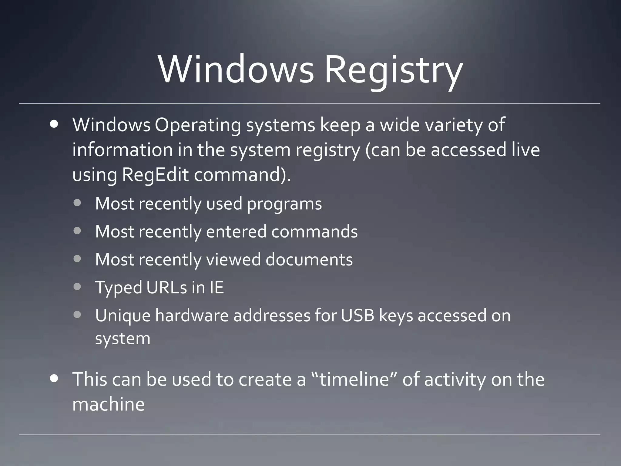 Windows Registry
 Windows Operating systems keep a wide variety of
information in the system registry (can be accessed live
using RegEdit command).
 Most recently used programs
 Most recently entered commands
 Most recently viewed documents
 Typed URLs in IE
 Unique hardware addresses for USB keys accessed on
system
 This can be used to create a “timeline” of activity on the
machine
 