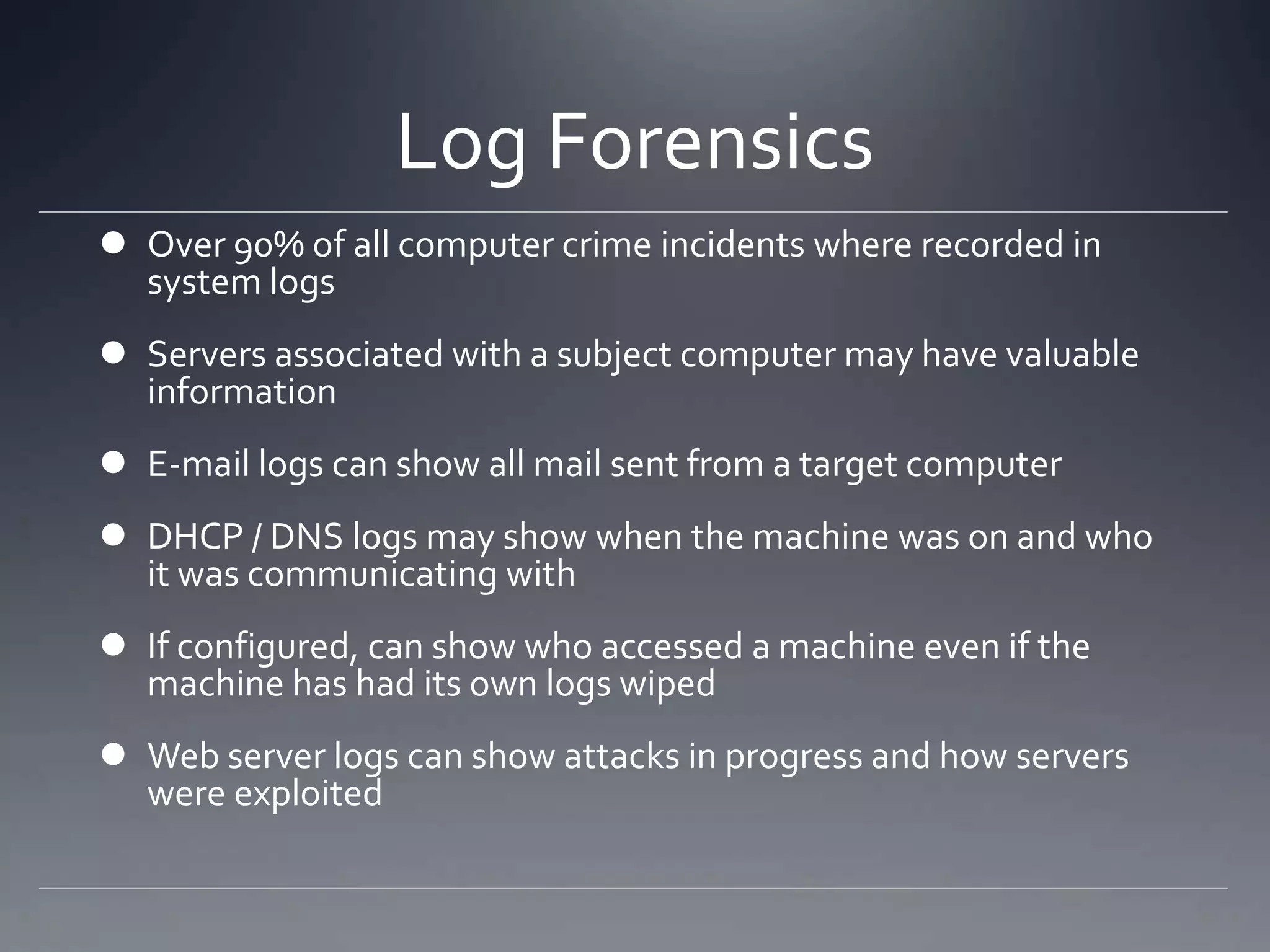 Log Forensics
 Over 90% of all computer crime incidents where recorded in
system logs
 Servers associated with a subject computer may have valuable
information
 E-mail logs can show all mail sent from a target computer
 DHCP / DNS logs may show when the machine was on and who
it was communicating with
 If configured, can show who accessed a machine even if the
machine has had its own logs wiped
 Web server logs can show attacks in progress and how servers
were exploited
 