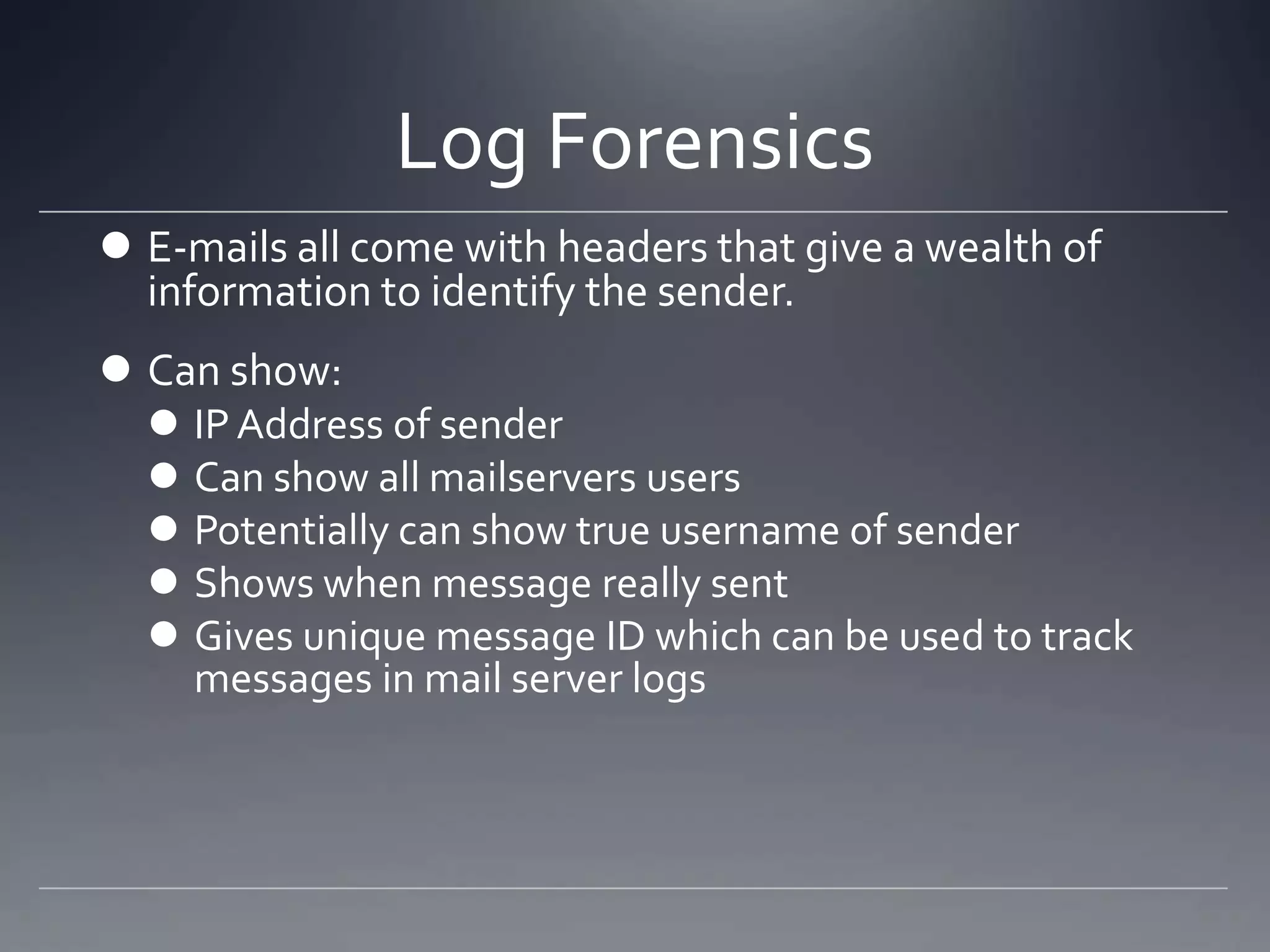 Log Forensics
 E-mails all come with headers that give a wealth of
information to identify the sender.
 Can show:
 IPAddress of sender
 Can show all mailservers users
 Potentially can show true username of sender
 Shows when message really sent
 Gives unique message ID which can be used to track
messages in mail server logs
 