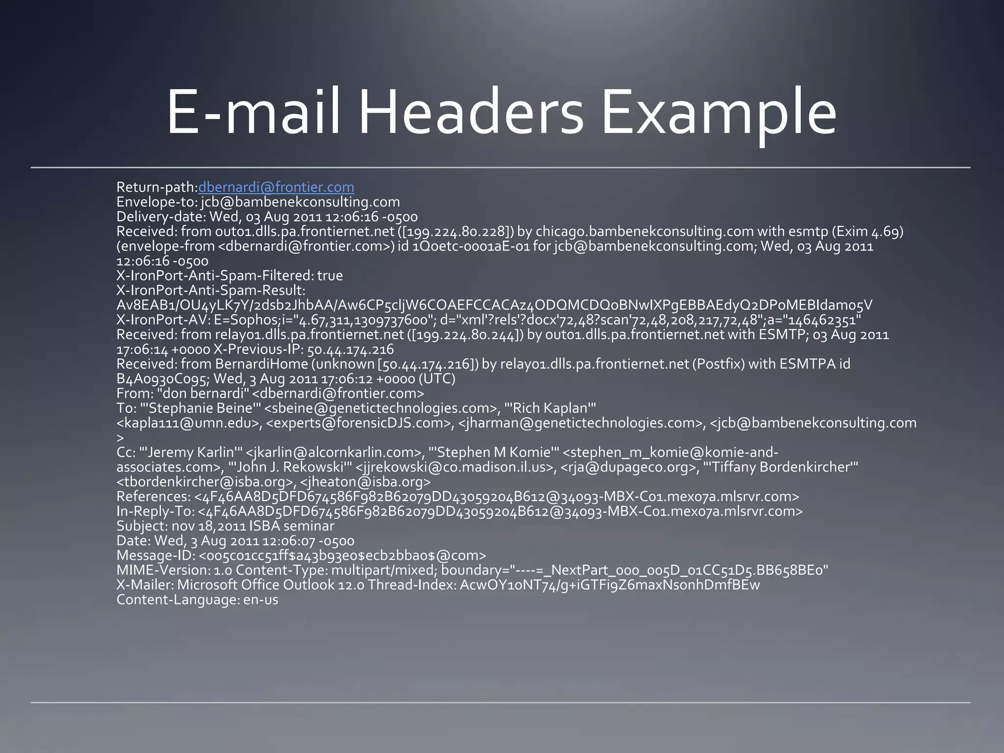 E-mail Headers Example
Return-path:dbernardi@frontier.com
Envelope-to: jcb@bambenekconsulting.com
Delivery-date: Wed, 03 Aug 2011 12:06:16 -0500
Received: from out01.dlls.pa.frontiernet.net ([199.224.80.228]) by chicago.bambenekconsulting.com with esmtp (Exim 4.69)
(envelope-from <dbernardi@frontier.com>) id 1Qoetc-0001aE-01 for jcb@bambenekconsulting.com; Wed, 03 Aug 2011
12:06:16 -0500
X-IronPort-Anti-Spam-Filtered: true
X-IronPort-Anti-Spam-Result:
Av8EAB1/OU4yLK7Y/2dsb2JhbAA/Aw6CP5cljW6COAEFCCACAz4ODQMCDQoBNwIXPgEBBAEdyQ2DPoMEBIdam05V
X-IronPort-AV: E=Sophos;i="4.67,311,1309737600"; d="xml'?rels'?docx'72,48?scan'72,48,208,217,72,48";a="146462351"
Received: from relay01.dlls.pa.frontiernet.net ([199.224.80.244]) by out01.dlls.pa.frontiernet.net with ESMTP; 03 Aug 2011
17:06:14 +0000 X-Previous-IP: 50.44.174.216
Received: from BernardiHome (unknown[50.44.174.216]) by relay01.dlls.pa.frontiernet.net (Postfix) with ESMTPA id
B4A0930C095; Wed, 3 Aug 2011 17:06:12 +0000 (UTC)
From: "don bernardi" <dbernardi@frontier.com>
To: "'Stephanie Beine'" <sbeine@genetictechnologies.com>, "'Rich Kaplan'"
<kapla111@umn.edu>, <experts@forensicDJS.com>, <jharman@genetictechnologies.com>, <jcb@bambenekconsulting.com
>
Cc: "'Jeremy Karlin'" <jkarlin@alcornkarlin.com>, "'Stephen M Komie'" <stephen_m_komie@komie-and-
associates.com>, "'John J. Rekowski'" <jjrekowski@co.madison.il.us>, <rja@dupageco.org>, "'Tiffany Bordenkircher'"
<tbordenkircher@isba.org>, <jheaton@isba.org>
References: <4F46AA8D5DFD674586F982B62079DD43059204B612@34093-MBX-C01.mex07a.mlsrvr.com>
In-Reply-To:<4F46AA8D5DFD674586F982B62079DD43059204B612@34093-MBX-C01.mex07a.mlsrvr.com>
Subject: nov 18,2011 ISBA seminar
Date: Wed, 3 Aug 2011 12:06:07 -0500
Message-ID: <005c01cc51ff$a43b93e0$ecb2bba0$@com>
MIME-Version:1.0 Content-Type: multipart/mixed; boundary="----=_NextPart_000_005D_01CC51D5.BB658BE0"
X-Mailer: Microsoft Office Outlook 12.0 Thread-Index: AcwOY1oNT74/g+iGTFi9Z6maxNsonhDmfBEw
Content-Language: en-us
 