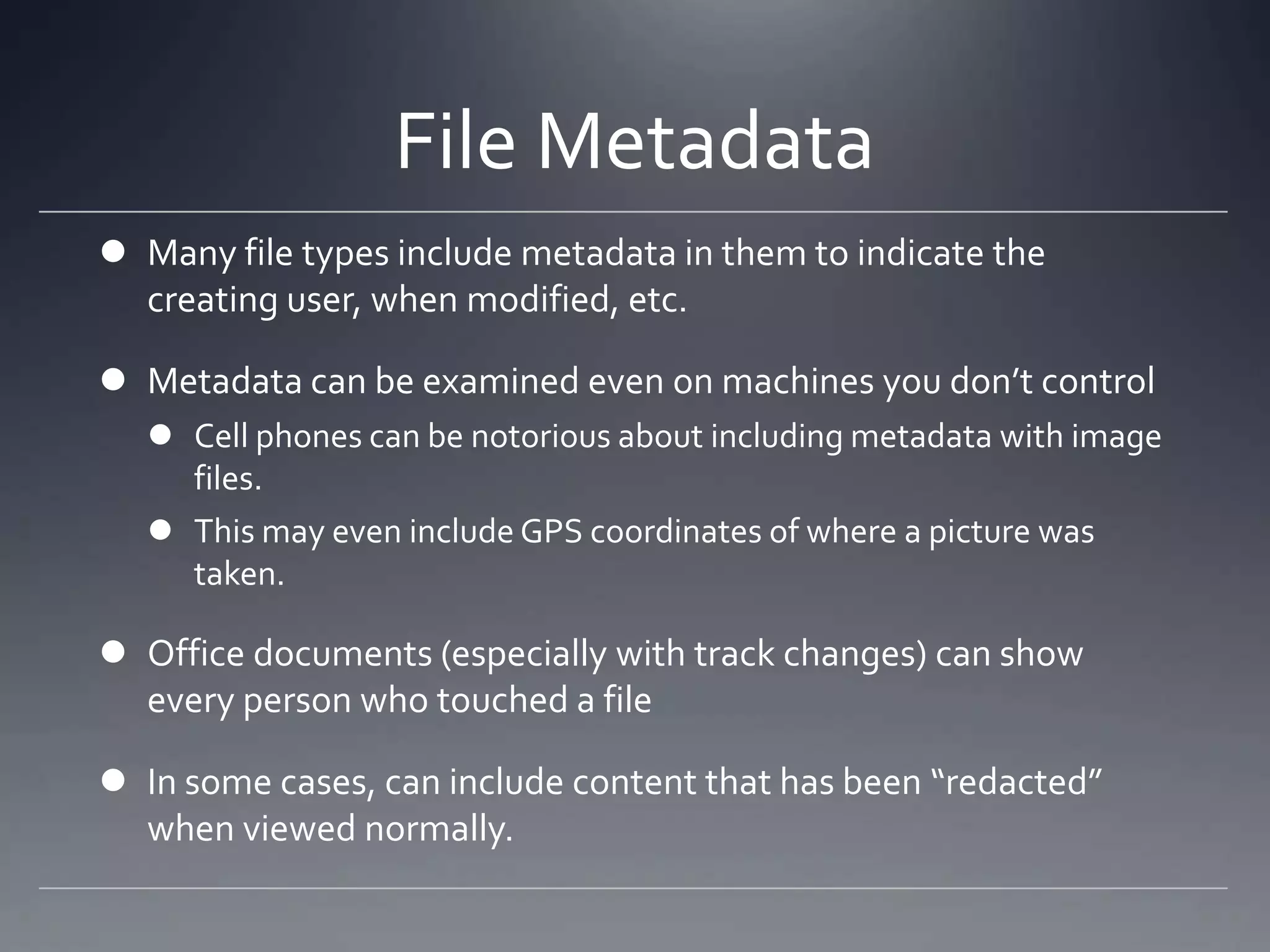 File Metadata
 Many file types include metadata in them to indicate the
creating user, when modified, etc.
 Metadata can be examined even on machines you don’t control
 Cell phones can be notorious about including metadata with image
files.
 This may even include GPS coordinates of where a picture was
taken.
 Office documents (especially with track changes) can show
every person who touched a file
 In some cases, can include content that has been “redacted”
when viewed normally.
 