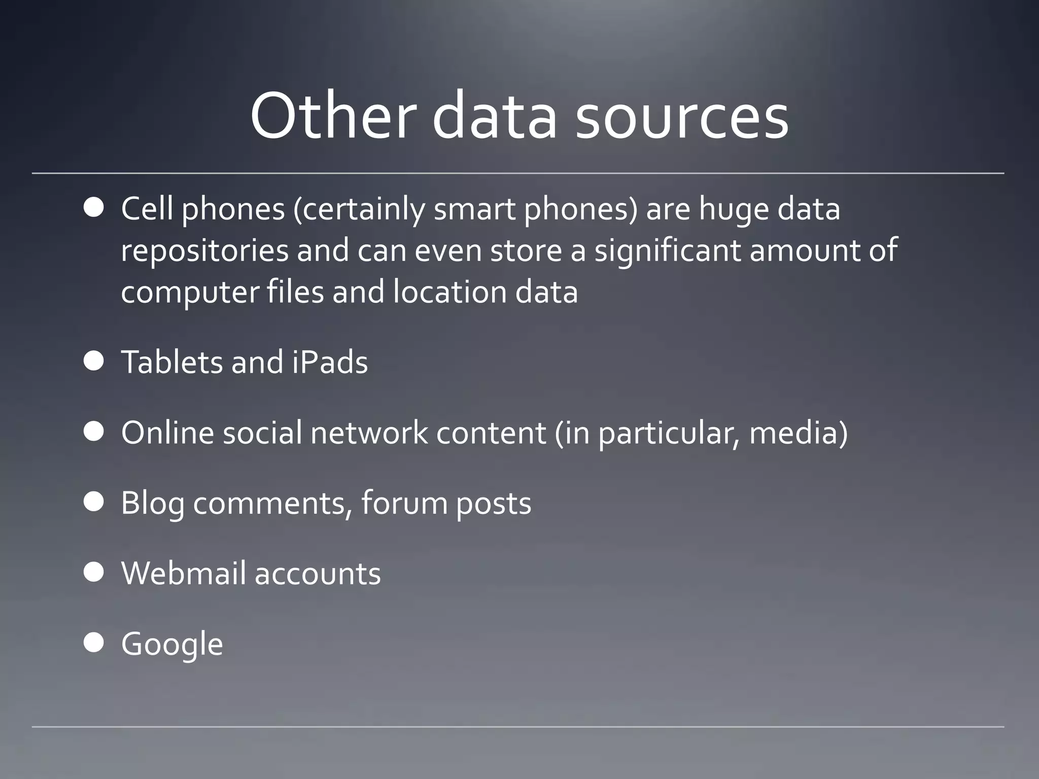 Other data sources
 Cell phones (certainly smart phones) are huge data
repositories and can even store a significant amount of
computer files and location data
 Tablets and iPads
 Online social network content (in particular, media)
 Blog comments, forum posts
 Webmail accounts
 Google
 