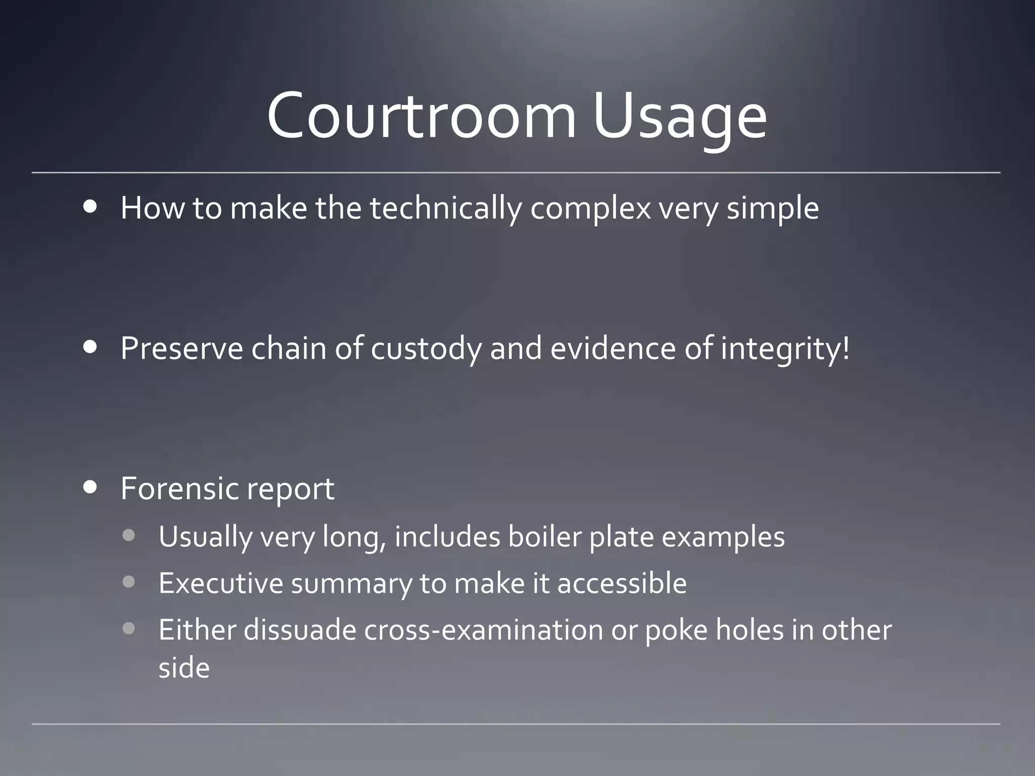 Courtroom Usage
 How to make the technically complex very simple
 Preserve chain of custody and evidence of integrity!
 Forensic report
 Usually very long, includes boiler plate examples
 Executive summary to make it accessible
 Either dissuade cross-examination or poke holes in other
side
 