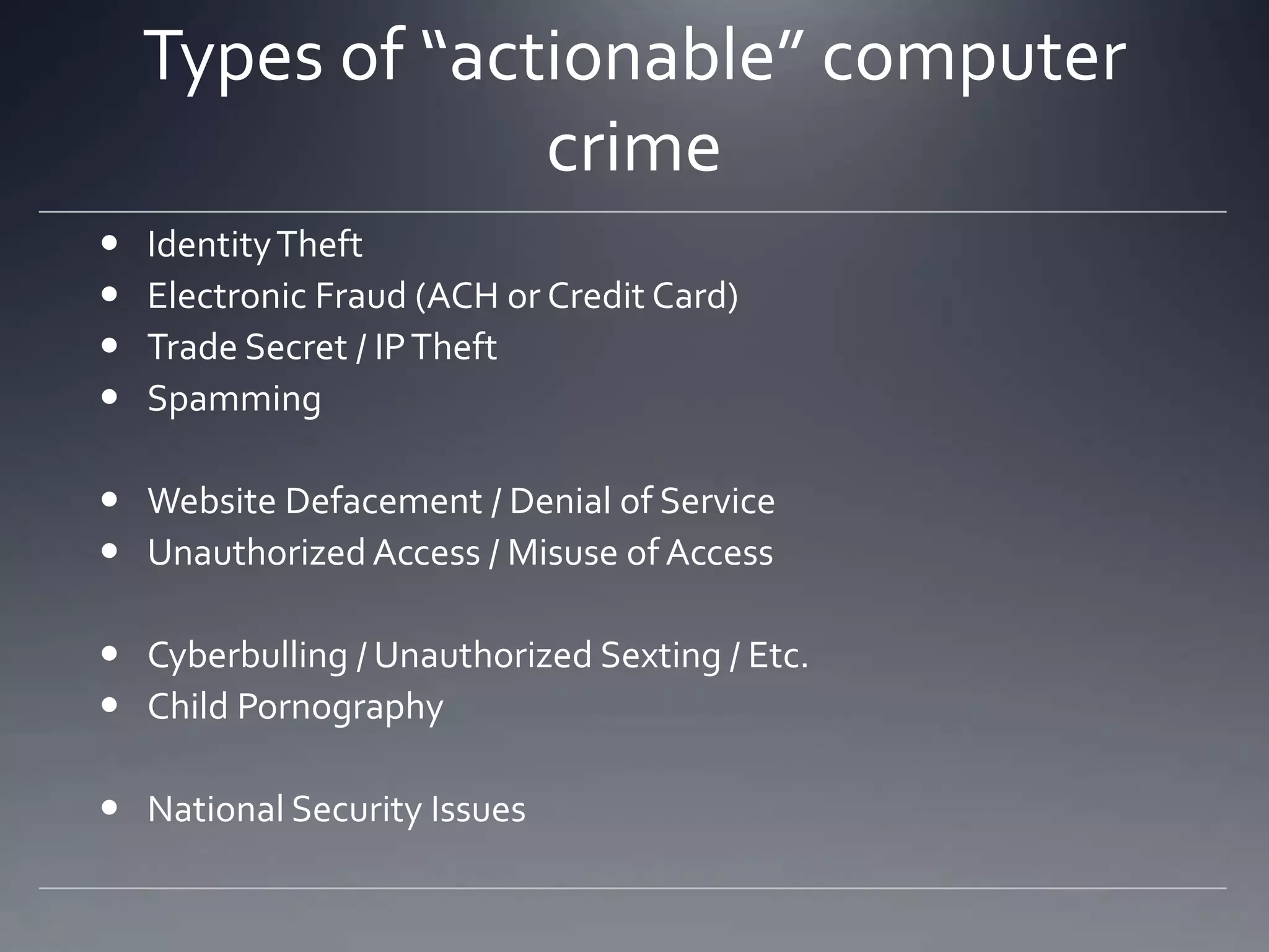 Types of “actionable” computer
crime
 IdentityTheft
 Electronic Fraud (ACH or Credit Card)
 Trade Secret / IPTheft
 Spamming
 Website Defacement / Denial of Service
 Unauthorized Access / Misuse of Access
 Cyberbulling / Unauthorized Sexting / Etc.
 Child Pornography
 National Security Issues
 