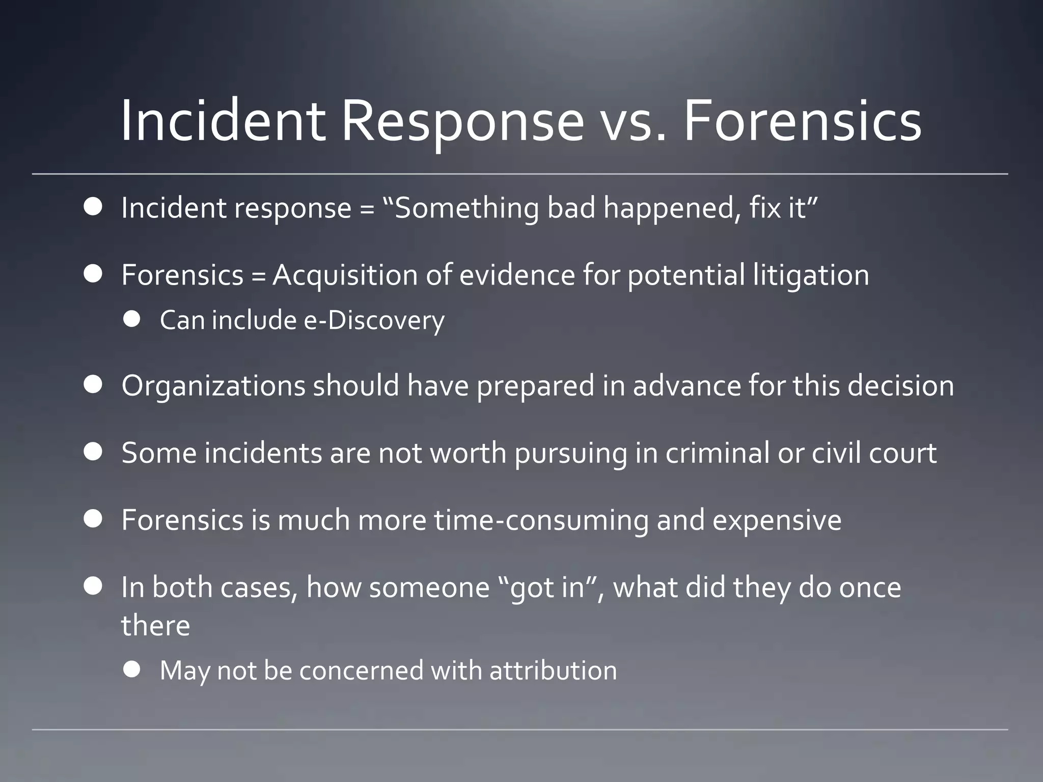 Incident Response vs. Forensics
 Incident response = “Something bad happened, fix it”
 Forensics = Acquisition of evidence for potential litigation
 Can include e-Discovery
 Organizations should have prepared in advance for this decision
 Some incidents are not worth pursuing in criminal or civil court
 Forensics is much more time-consuming and expensive
 In both cases, how someone “got in”, what did they do once
there
 May not be concerned with attribution
 