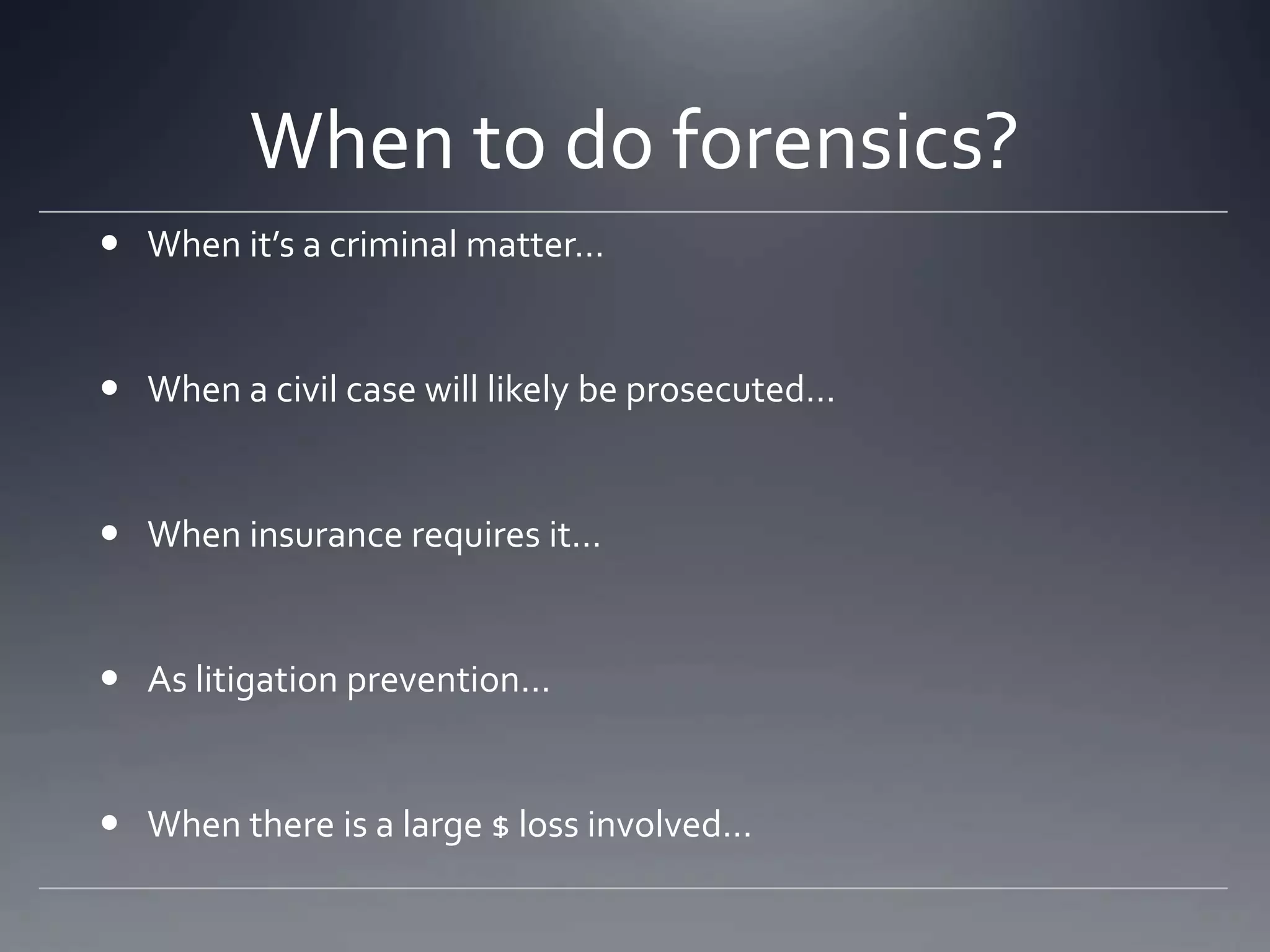When to do forensics?
 When it’s a criminal matter…
 When a civil case will likely be prosecuted…
 When insurance requires it…
 As litigation prevention…
 When there is a large $ loss involved…
 