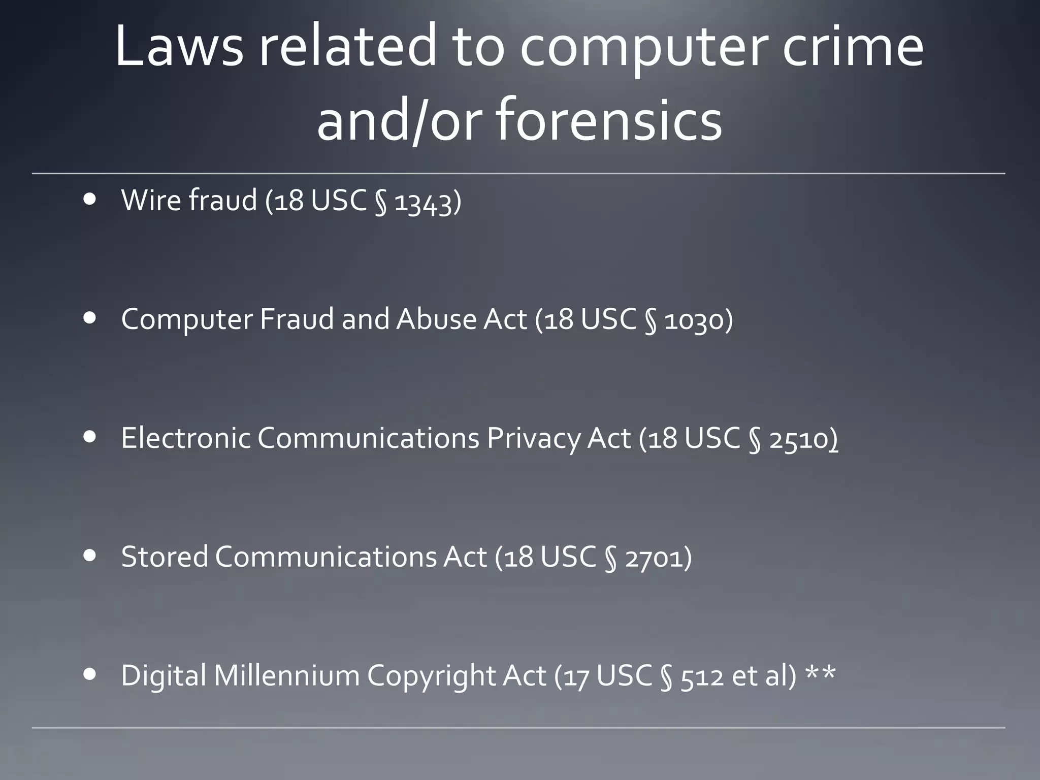 Laws related to computer crime
and/or forensics
 Wire fraud (18 USC § 1343)
 Computer Fraud and Abuse Act (18 USC § 1030)
 Electronic Communications Privacy Act (18 USC § 2510)
 Stored Communications Act (18 USC § 2701)
 Digital Millennium Copyright Act (17 USC § 512 et al) **
 
