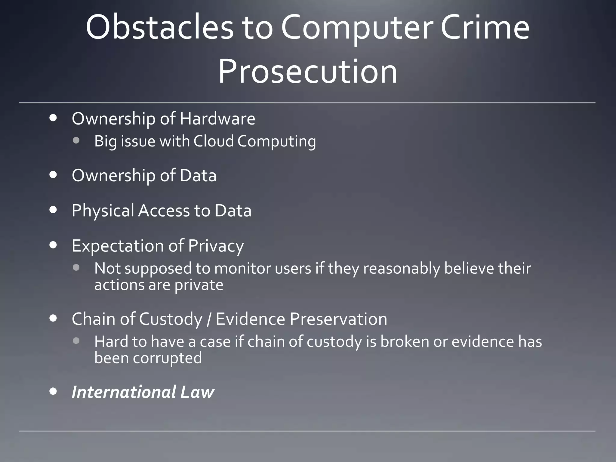 Obstacles to Computer Crime
Prosecution
 Ownership of Hardware
 Big issue with Cloud Computing
 Ownership of Data
 Physical Access to Data
 Expectation of Privacy
 Not supposed to monitor users if they reasonably believe their
actions are private
 Chain of Custody / Evidence Preservation
 Hard to have a case if chain of custody is broken or evidence has
been corrupted
 International Law
 