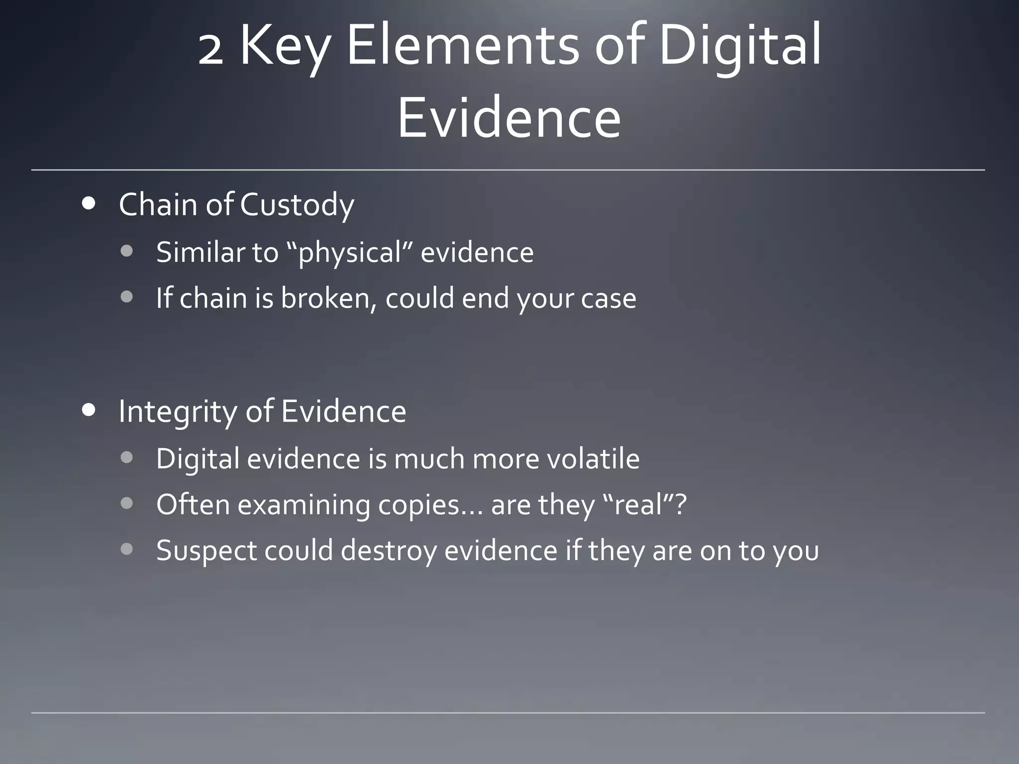 2 Key Elements of Digital
Evidence
 Chain of Custody
 Similar to “physical” evidence
 If chain is broken, could end your case
 Integrity of Evidence
 Digital evidence is much more volatile
 Often examining copies… are they “real”?
 Suspect could destroy evidence if they are on to you
 