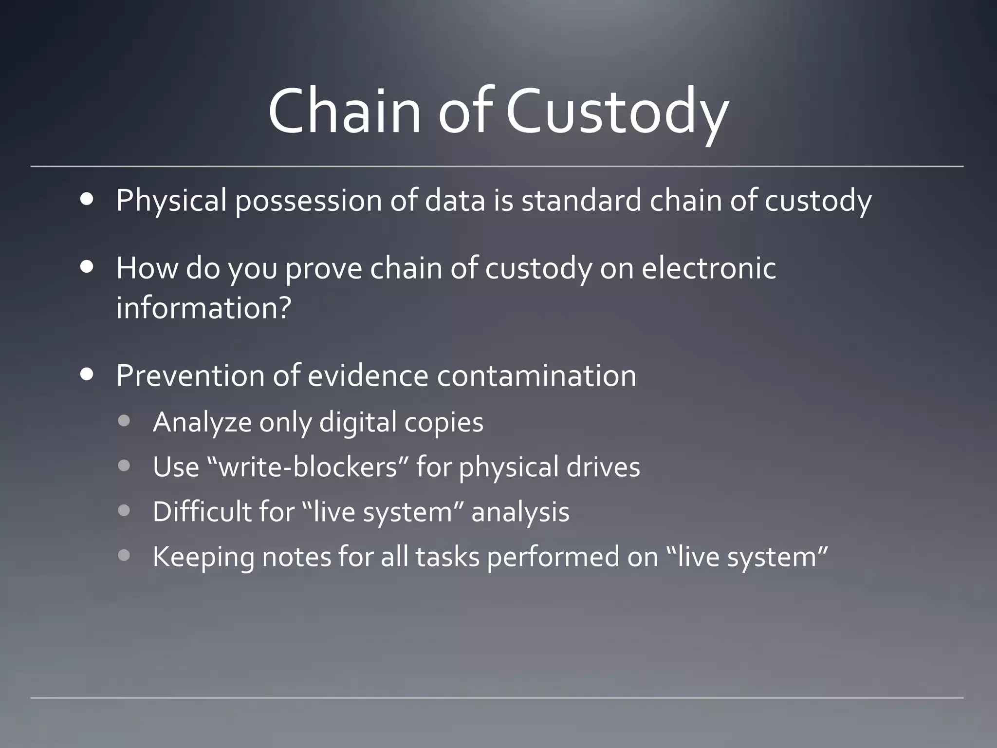 Chain of Custody
 Physical possession of data is standard chain of custody
 How do you prove chain of custody on electronic
information?
 Prevention of evidence contamination
 Analyze only digital copies
 Use “write-blockers” for physical drives
 Difficult for “live system” analysis
 Keeping notes for all tasks performed on “live system”
 