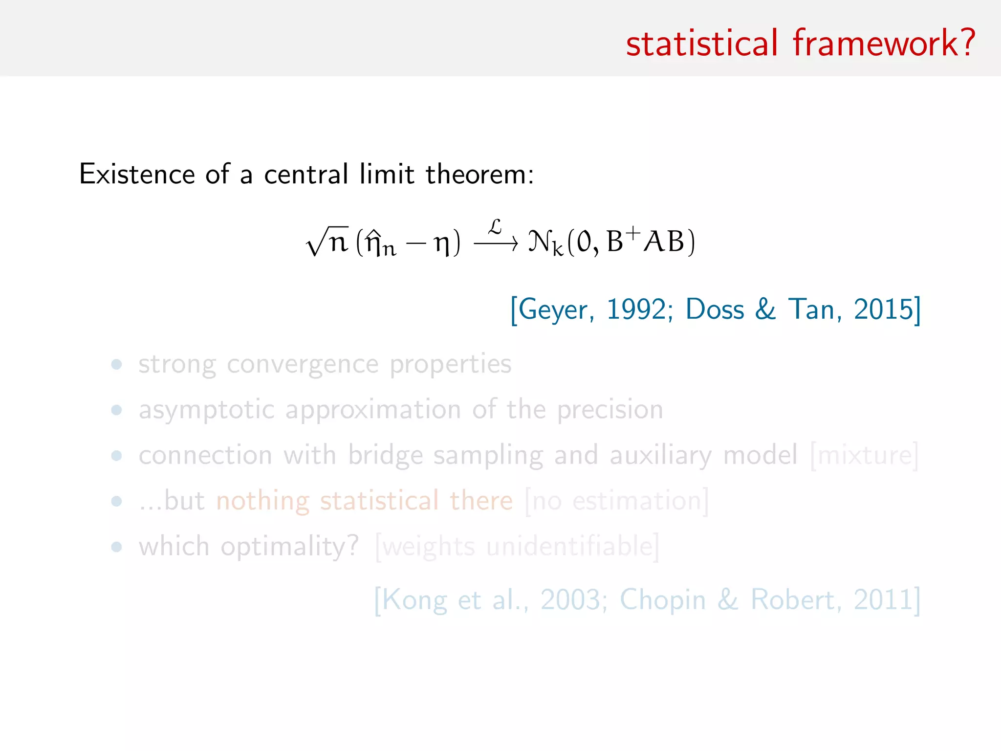 statistical framework?
Existence of a central limit theorem:
√
n (^ηn − η)
L
−→ Nk(0, B+
AB)
[Geyer, 1992; Doss & Tan, 2015]
• strong convergence properties
• asymptotic approximation of the precision
• connection with bridge sampling and auxiliary model [mixture]
• ...but nothing statistical there [no estimation]
• which optimality? [weights unidentiﬁable]
[Kong et al., 2003; Chopin & Robert, 2011]
 
