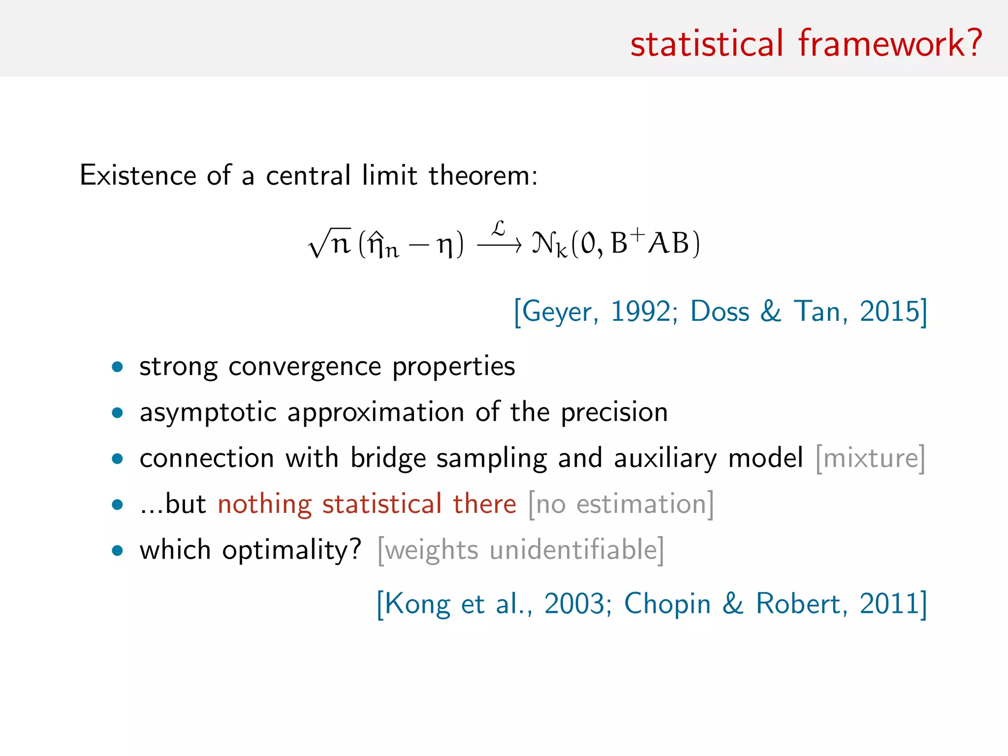 statistical framework?
Existence of a central limit theorem:
√
n (^ηn − η)
L
−→ Nk(0, B+
AB)
[Geyer, 1992; Doss & Tan, 2015]
• strong convergence properties
• asymptotic approximation of the precision
• connection with bridge sampling and auxiliary model [mixture]
• ...but nothing statistical there [no estimation]
• which optimality? [weights unidentiﬁable]
[Kong et al., 2003; Chopin & Robert, 2011]
 