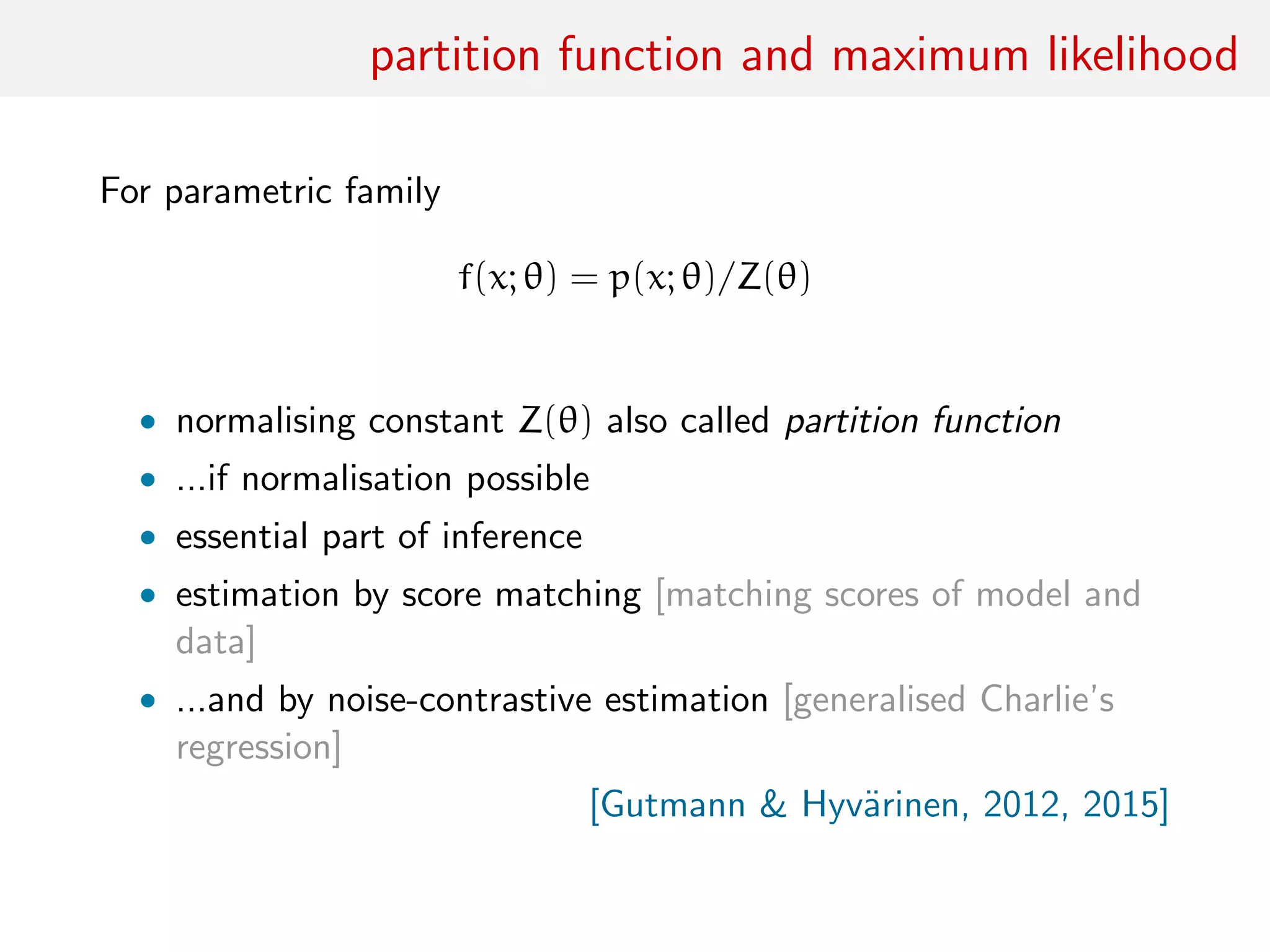 partition function and maximum likelihood
For parametric family
f(x; θ) = p(x; θ)/Z(θ)
• normalising constant Z(θ) also called partition function
• ...if normalisation possible
• essential part of inference
• estimation by score matching [matching scores of model and
data]
• ...and by noise-contrastive estimation [generalised Charlie’s
regression]
[Gutmann & Hyv¨arinen, 2012, 2015]
 