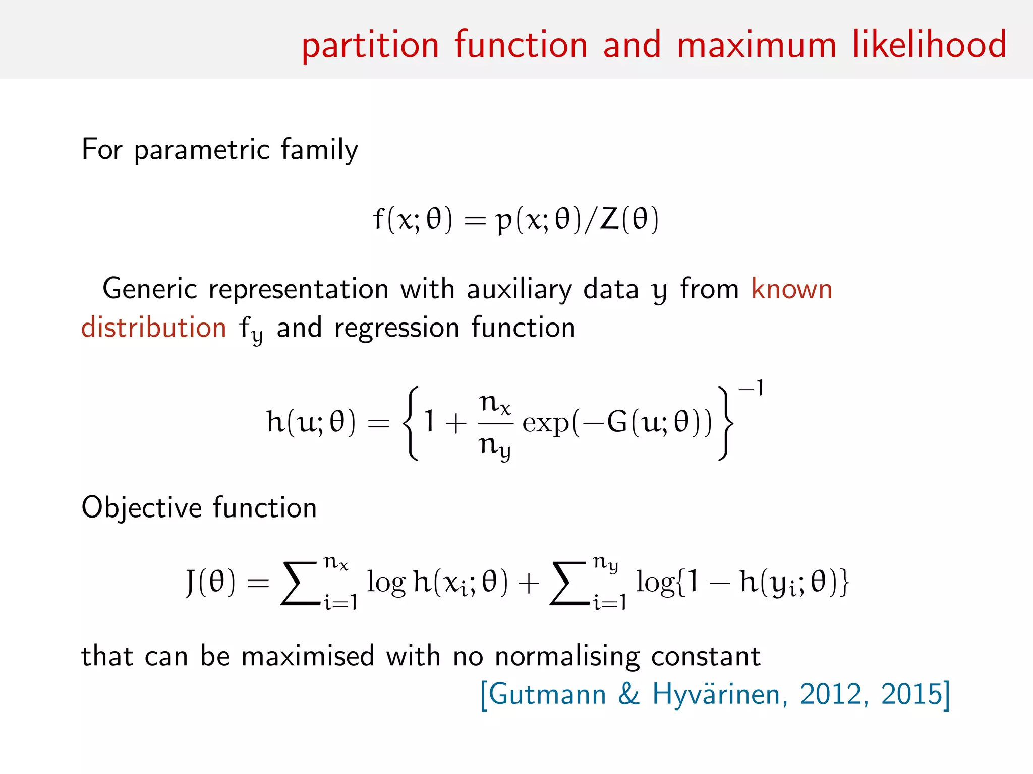 partition function and maximum likelihood
For parametric family
f(x; θ) = p(x; θ)/Z(θ)
Generic representation with auxiliary data y from known
distribution fy and regression function
h(u; θ) = 1 +
nx
ny
exp(−G(u; θ))
−1
Objective function
J(θ) =
nx
i=1
log h(xi; θ) +
ny
i=1
log{1 − h(yi; θ)}
that can be maximised with no normalising constant
[Gutmann & Hyv¨arinen, 2012, 2015]
 