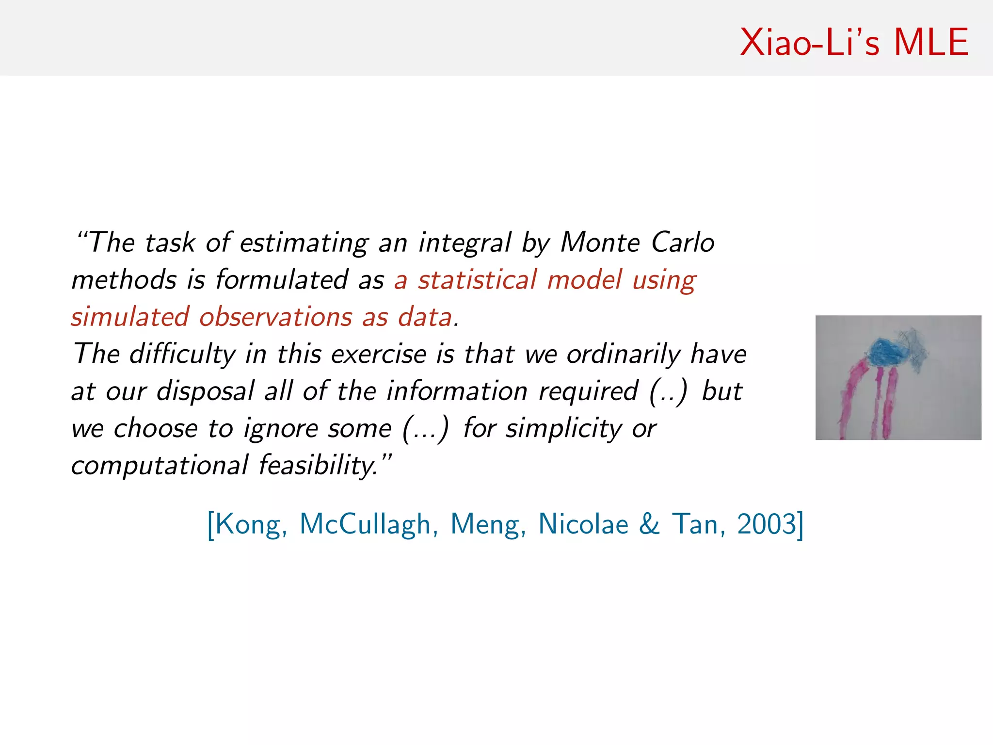 Xiao-Li’s MLE
“The task of estimating an integral by Monte Carlo
methods is formulated as a statistical model using
simulated observations as data.
The diﬃculty in this exercise is that we ordinarily have
at our disposal all of the information required (..) but
we choose to ignore some (...) for simplicity or
computational feasibility.”
[Kong, McCullagh, Meng, Nicolae & Tan, 2003]
 