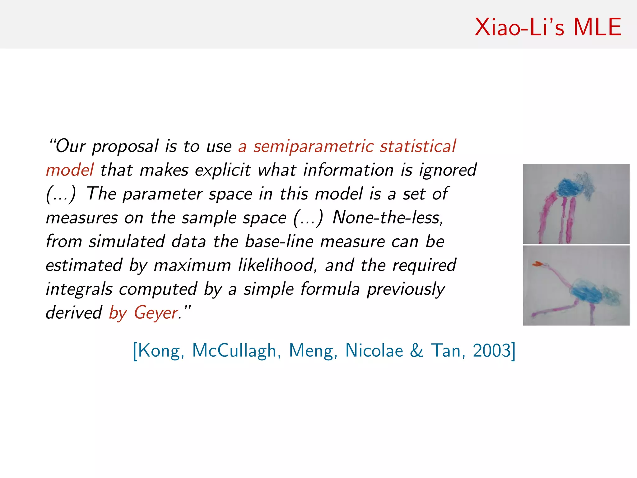 Xiao-Li’s MLE
“Our proposal is to use a semiparametric statistical
model that makes explicit what information is ignored
(...) The parameter space in this model is a set of
measures on the sample space (...) None-the-less,
from simulated data the base-line measure can be
estimated by maximum likelihood, and the required
integrals computed by a simple formula previously
derived by Geyer.”
[Kong, McCullagh, Meng, Nicolae & Tan, 2003]
 