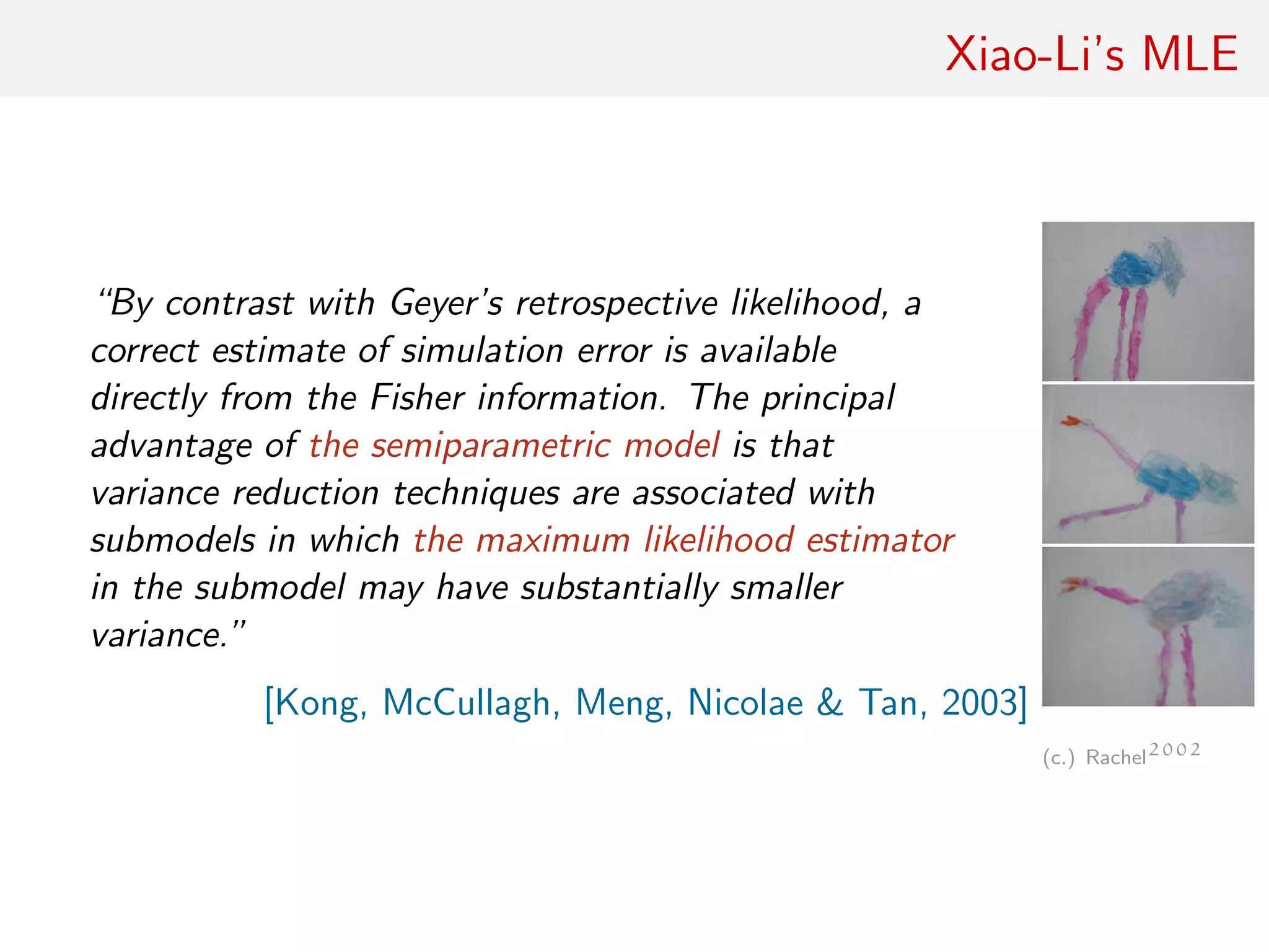 Xiao-Li’s MLE
“By contrast with Geyer’s retrospective likelihood, a
correct estimate of simulation error is available
directly from the Fisher information. The principal
advantage of the semiparametric model is that
variance reduction techniques are associated with
submodels in which the maximum likelihood estimator
in the submodel may have substantially smaller
variance.”
[Kong, McCullagh, Meng, Nicolae & Tan, 2003]
(c.) Rachel2002
 