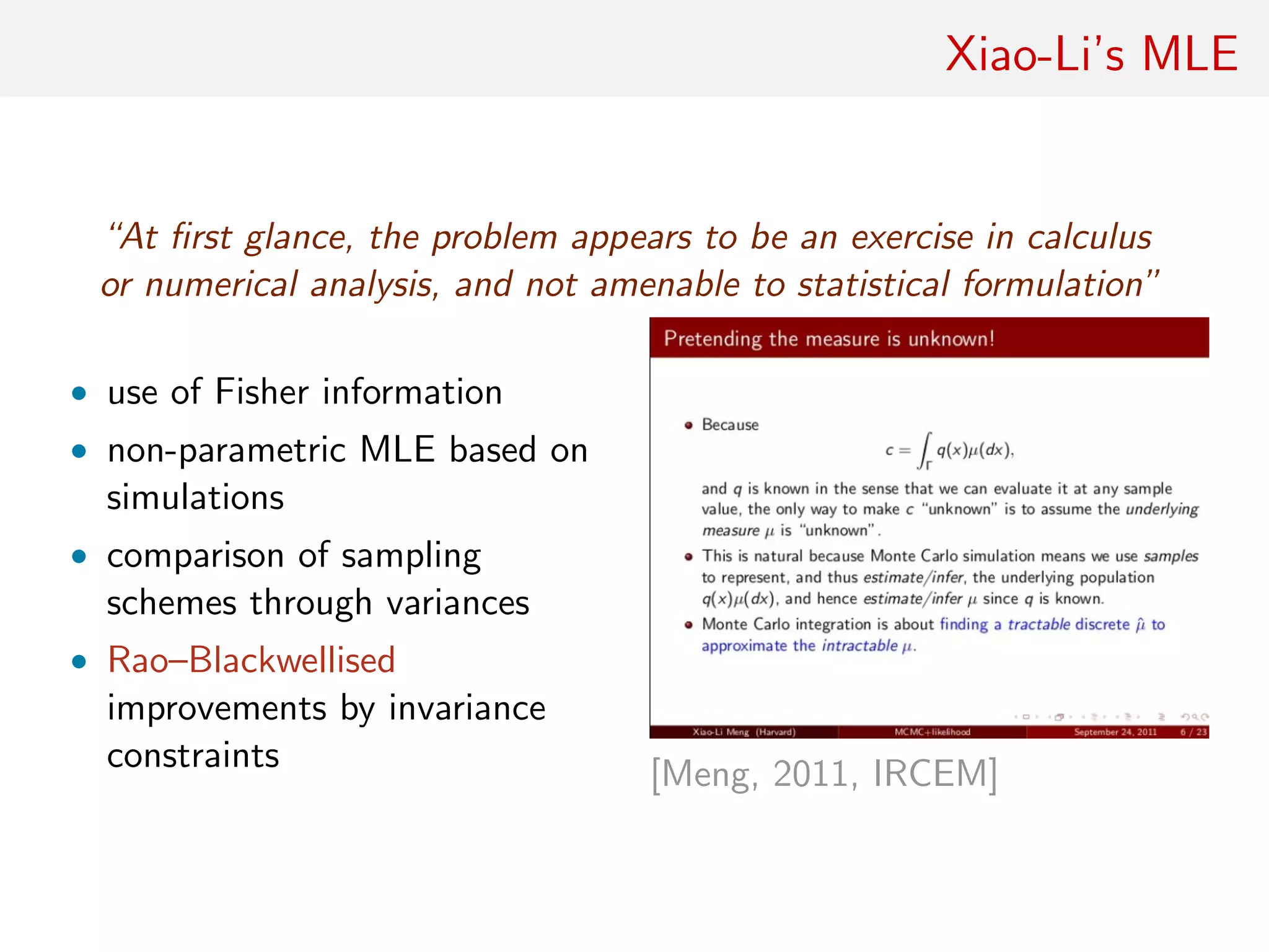 Xiao-Li’s MLE
“At ﬁrst glance, the problem appears to be an exercise in calculus
or numerical analysis, and not amenable to statistical formulation”
• use of Fisher information
• non-parametric MLE based on
simulations
• comparison of sampling
schemes through variances
• Rao–Blackwellised
improvements by invariance
constraints [Meng, 2011, IRCEM]
 