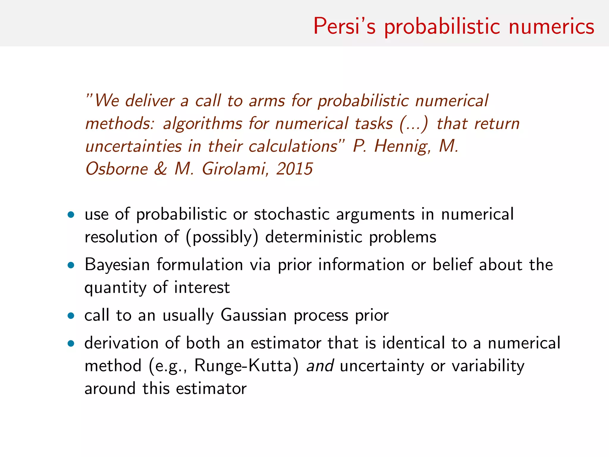 Persi’s probabilistic numerics
”We deliver a call to arms for probabilistic numerical
methods: algorithms for numerical tasks (...) that return
uncertainties in their calculations” P. Hennig, M.
Osborne & M. Girolami, 2015
• use of probabilistic or stochastic arguments in numerical
resolution of (possibly) deterministic problems
• Bayesian formulation via prior information or belief about the
quantity of interest
• call to an usually Gaussian process prior
• derivation of both an estimator that is identical to a numerical
method (e.g., Runge-Kutta) and uncertainty or variability
around this estimator
 