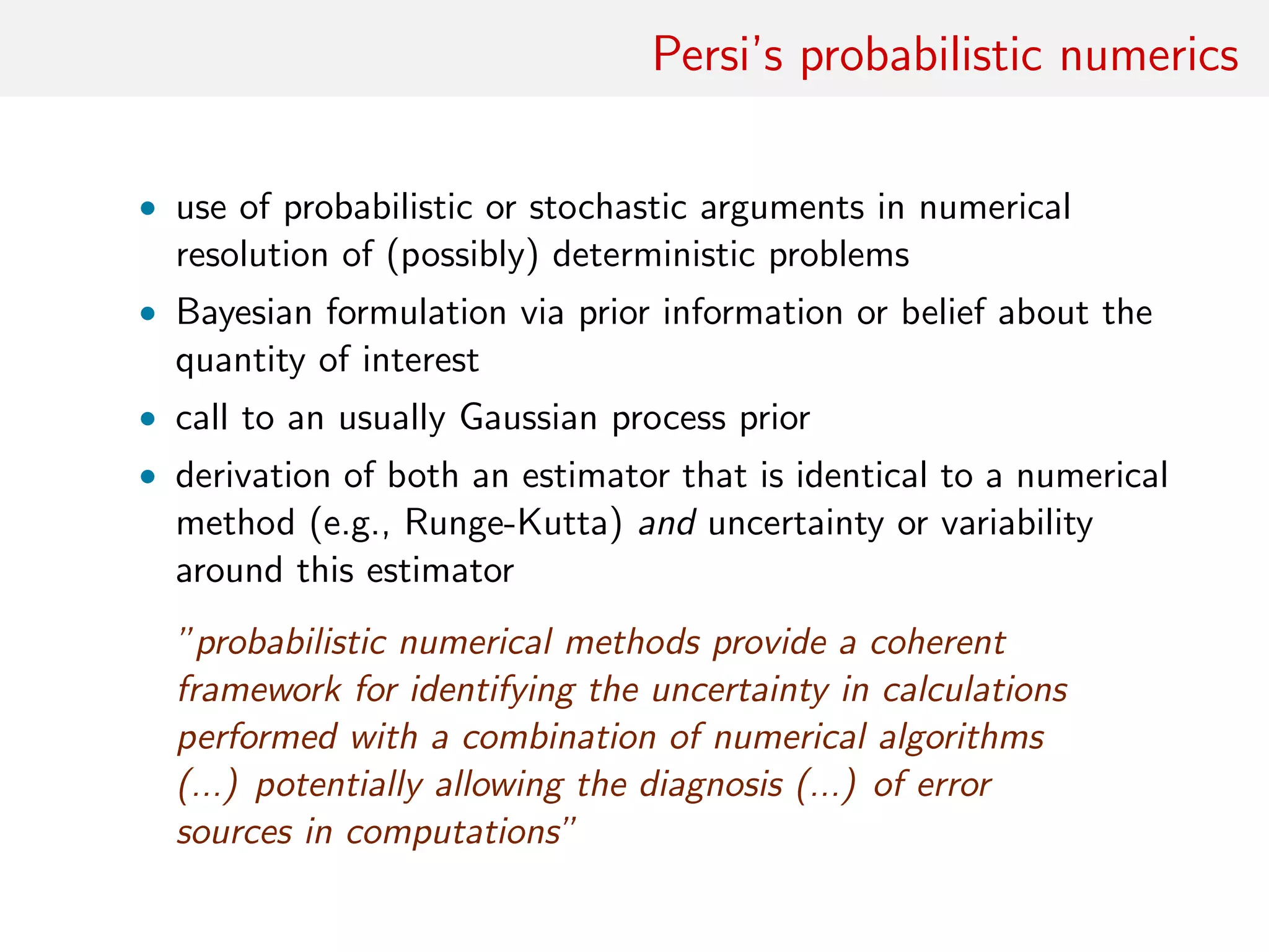 Persi’s probabilistic numerics
• use of probabilistic or stochastic arguments in numerical
resolution of (possibly) deterministic problems
• Bayesian formulation via prior information or belief about the
quantity of interest
• call to an usually Gaussian process prior
• derivation of both an estimator that is identical to a numerical
method (e.g., Runge-Kutta) and uncertainty or variability
around this estimator
”probabilistic numerical methods provide a coherent
framework for identifying the uncertainty in calculations
performed with a combination of numerical algorithms
(...) potentially allowing the diagnosis (...) of error
sources in computations”
 