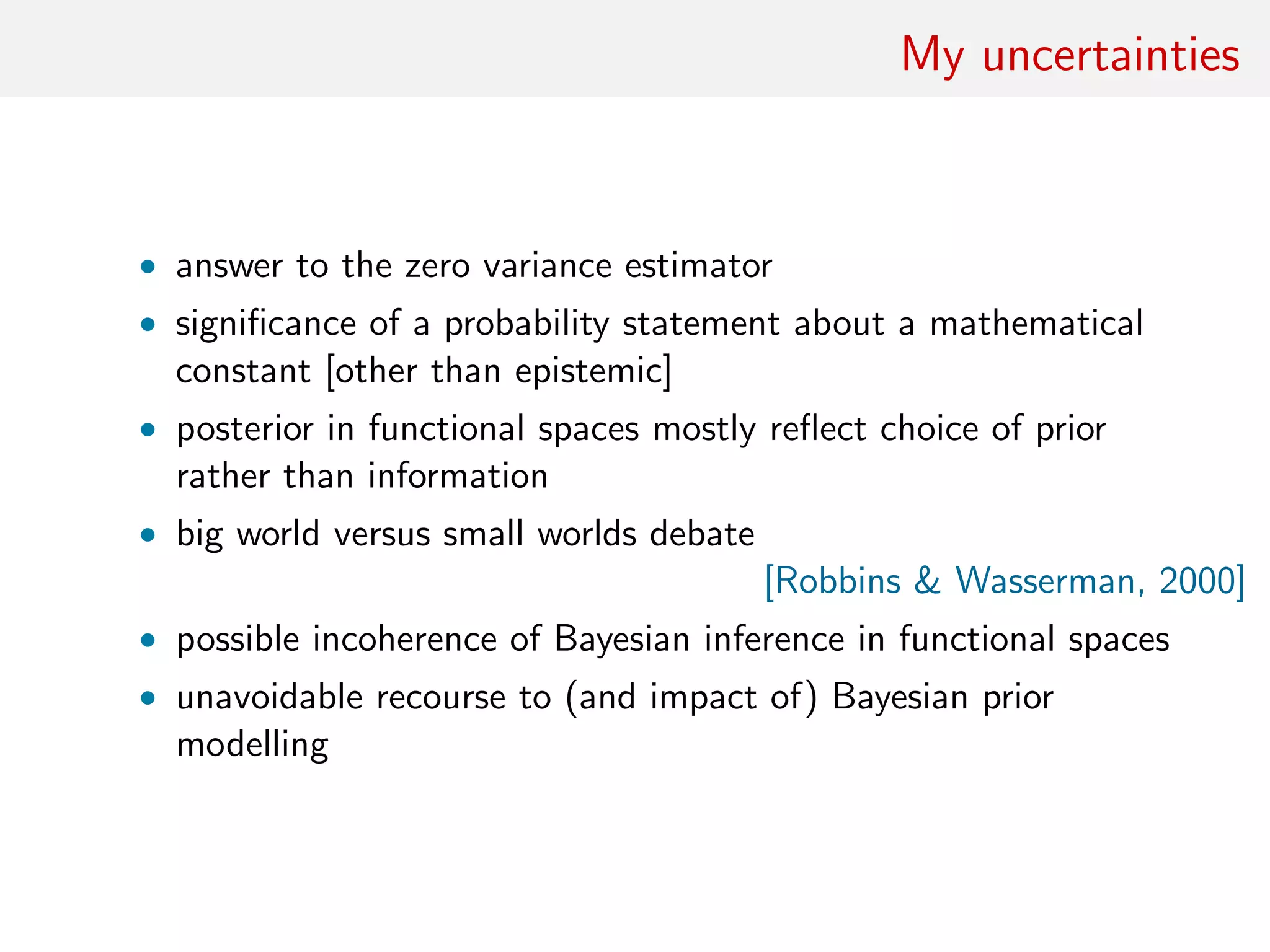 My uncertainties
• answer to the zero variance estimator
• signiﬁcance of a probability statement about a mathematical
constant [other than epistemic]
• posterior in functional spaces mostly reﬂect choice of prior
rather than information
• big world versus small worlds debate
[Robbins & Wasserman, 2000]
• possible incoherence of Bayesian inference in functional spaces
• unavoidable recourse to (and impact of) Bayesian prior
modelling
 
