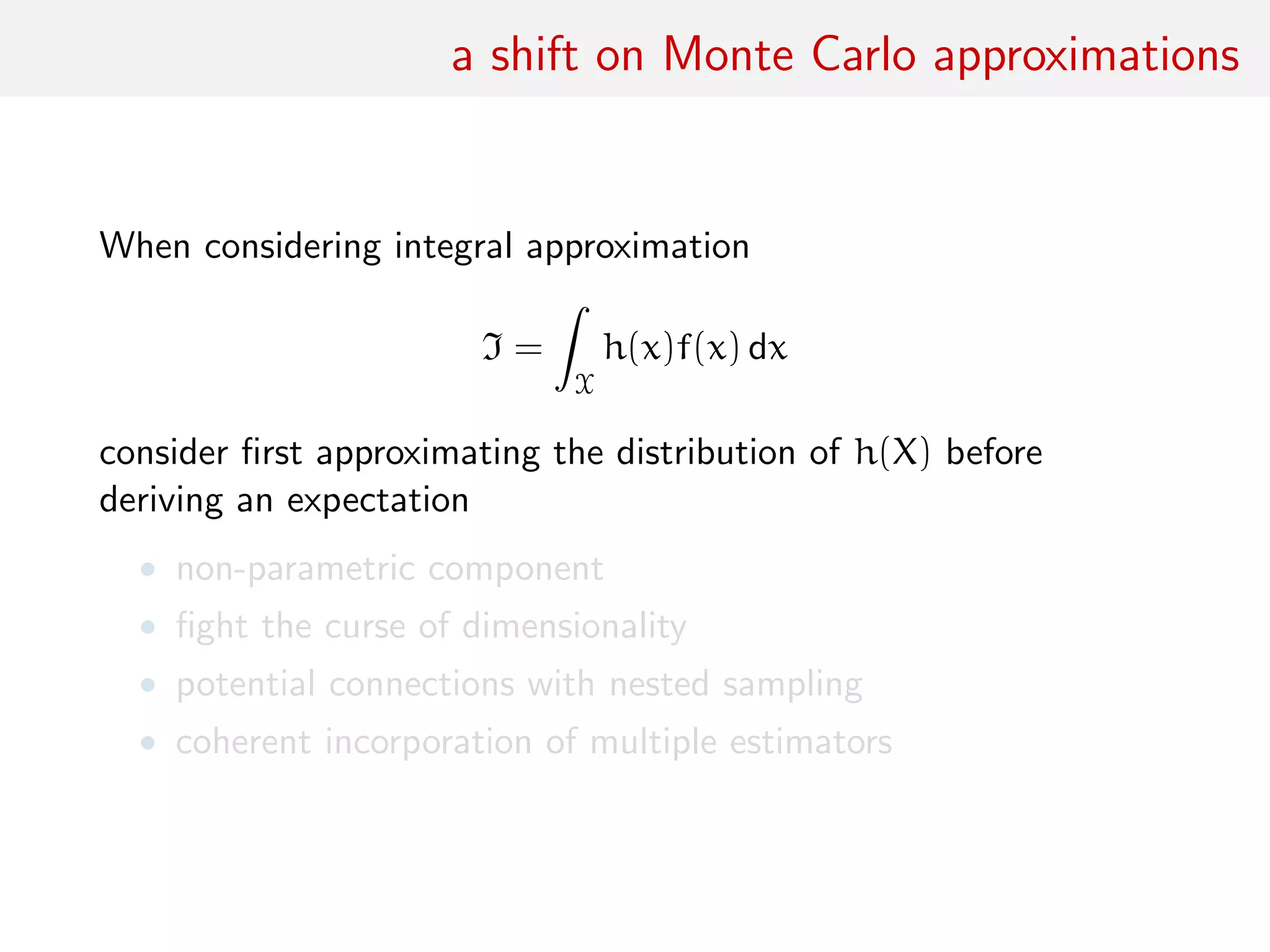 a shift on Monte Carlo approximations
When considering integral approximation
I =
ˆ
X
h(x)f(x) dx
consider ﬁrst approximating the distribution of h(X) before
deriving an expectation
• non-parametric component
• ﬁght the curse of dimensionality
• potential connections with nested sampling
• coherent incorporation of multiple estimators
 