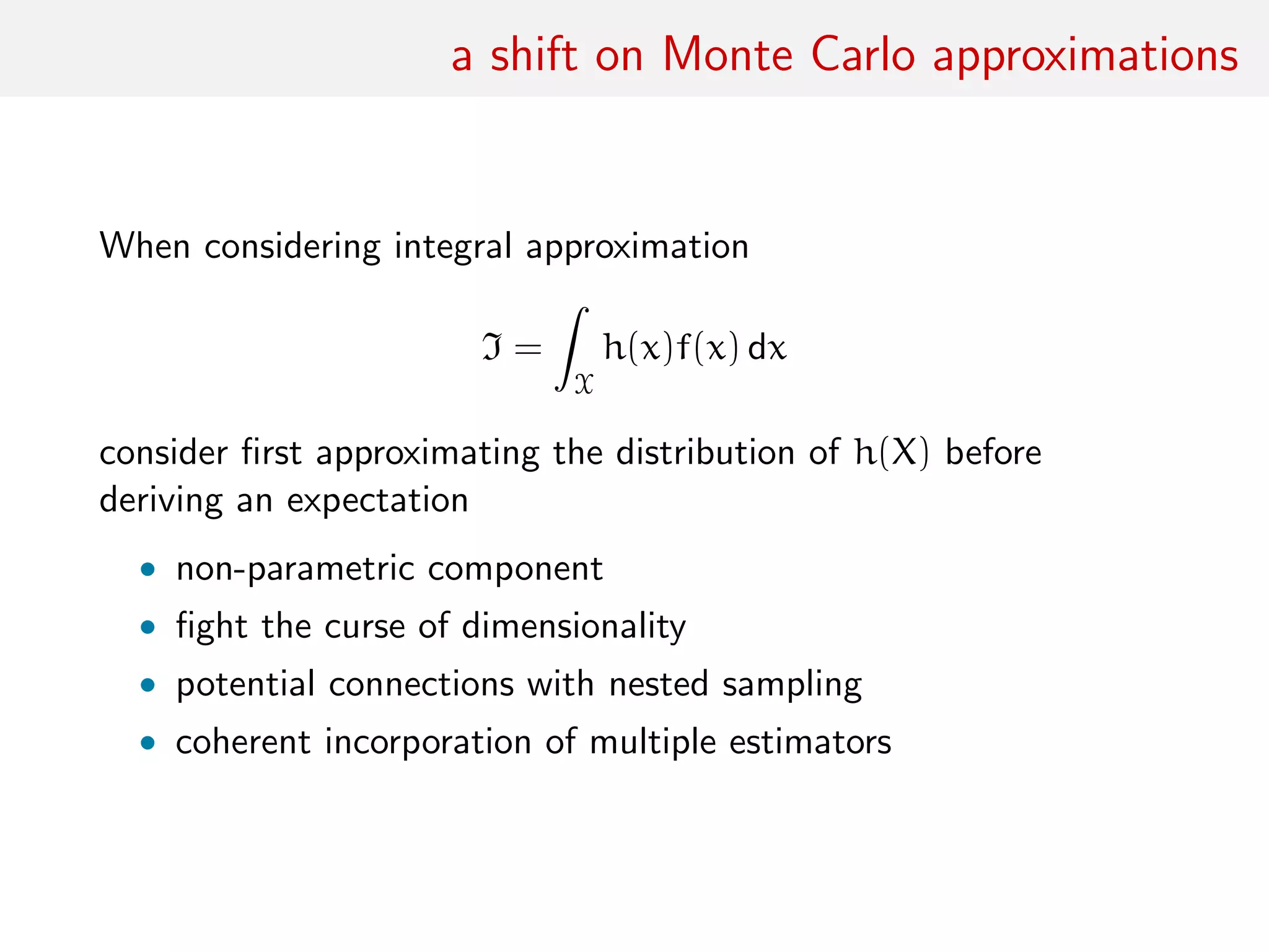 a shift on Monte Carlo approximations
When considering integral approximation
I =
ˆ
X
h(x)f(x) dx
consider ﬁrst approximating the distribution of h(X) before
deriving an expectation
• non-parametric component
• ﬁght the curse of dimensionality
• potential connections with nested sampling
• coherent incorporation of multiple estimators
 