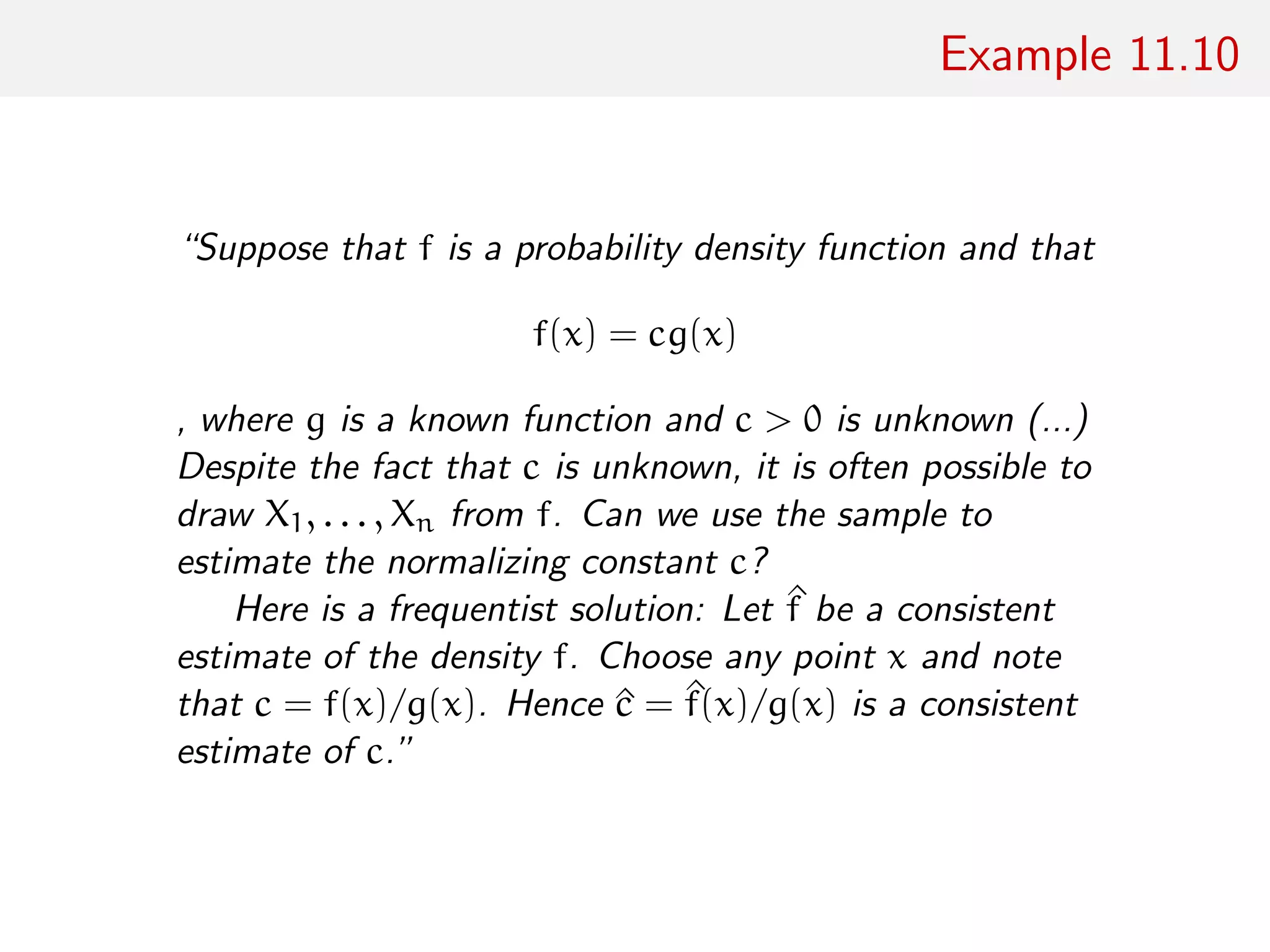 Example 11.10
“Suppose that f is a probability density function and that
f(x) = cg(x)
, where g is a known function and c > 0 is unknown (...)
Despite the fact that c is unknown, it is often possible to
draw X1, . . . , Xn from f. Can we use the sample to
estimate the normalizing constant c?
Here is a frequentist solution: Let ^f be a consistent
estimate of the density f. Choose any point x and note
that c = f(x)/g(x). Hence ^c = ^f(x)/g(x) is a consistent
estimate of c.”
 