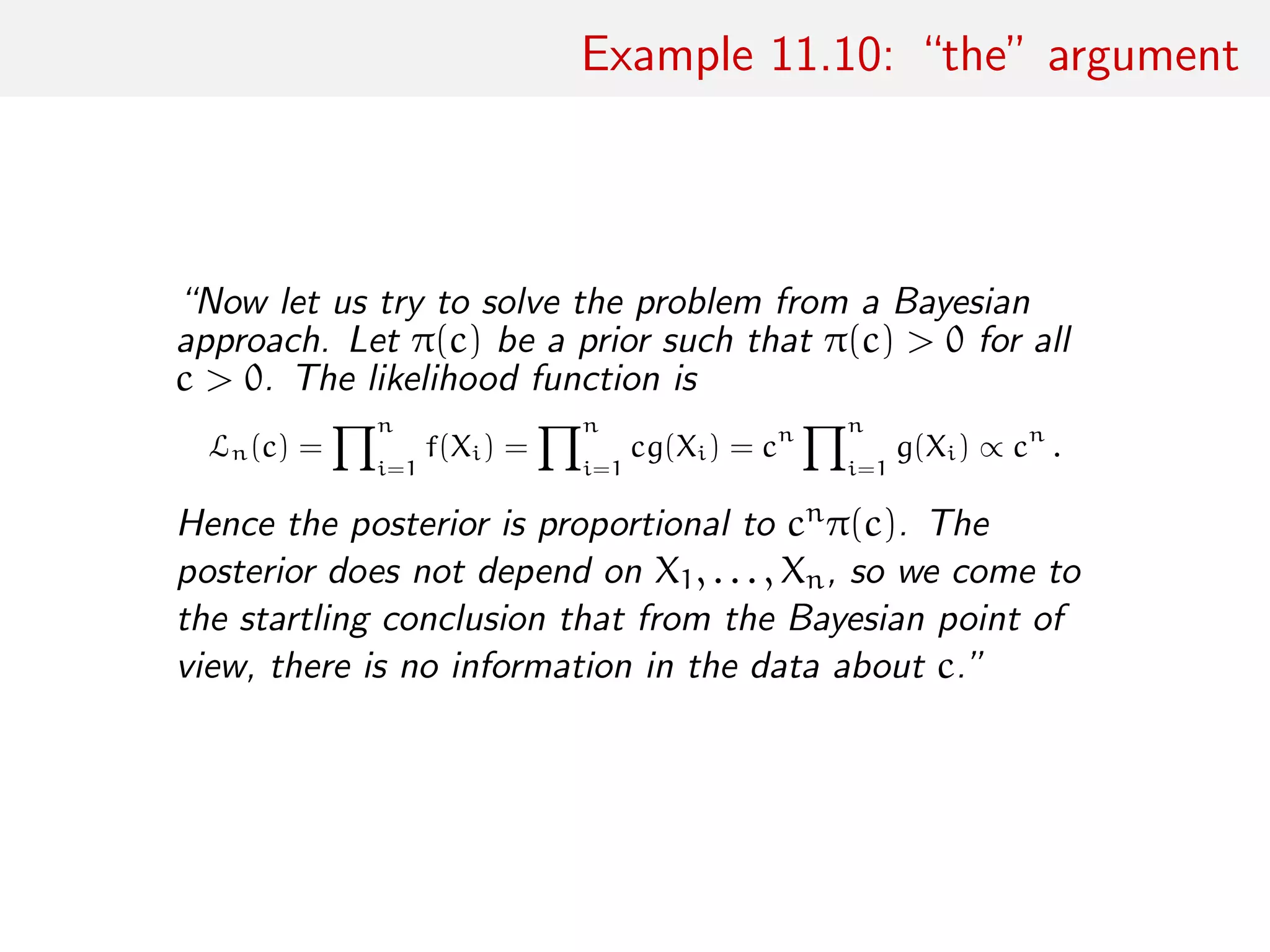 Example 11.10: “the” argument
“Now let us try to solve the problem from a Bayesian
approach. Let π(c) be a prior such that π(c) > 0 for all
c > 0. The likelihood function is
Ln(c) =
n
i=1
f(Xi) =
n
i=1
cg(Xi) = cn n
i=1
g(Xi) ∝ cn
.
Hence the posterior is proportional to cnπ(c). The
posterior does not depend on X1, . . . , Xn, so we come to
the startling conclusion that from the Bayesian point of
view, there is no information in the data about c.”
 