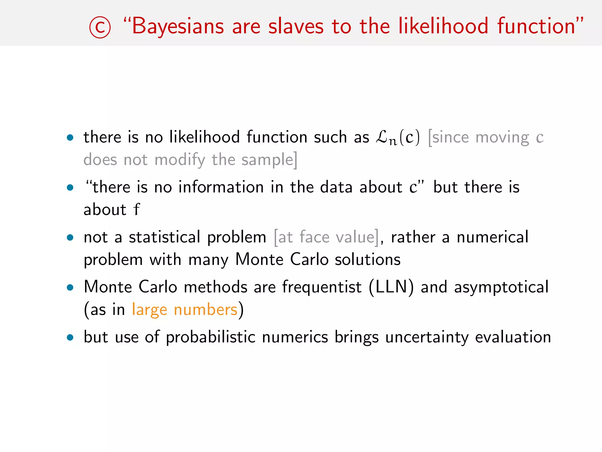 c “Bayesians are slaves to the likelihood function”
• there is no likelihood function such as Ln(c) [since moving c
does not modify the sample]
• “there is no information in the data about c” but there is
about f
• not a statistical problem [at face value], rather a numerical
problem with many Monte Carlo solutions
• Monte Carlo methods are frequentist (LLN) and asymptotical
(as in large numbers)
• but use of probabilistic numerics brings uncertainty evaluation
 