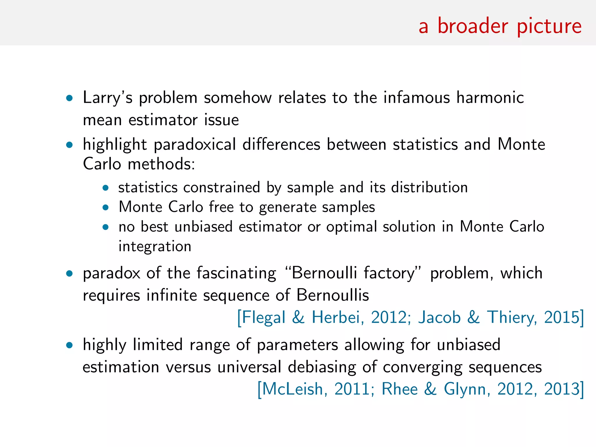 a broader picture
• Larry’s problem somehow relates to the infamous harmonic
mean estimator issue
• highlight paradoxical diﬀerences between statistics and Monte
Carlo methods:
• statistics constrained by sample and its distribution
• Monte Carlo free to generate samples
• no best unbiased estimator or optimal solution in Monte Carlo
integration
• paradox of the fascinating “Bernoulli factory” problem, which
requires inﬁnite sequence of Bernoullis
[Flegal & Herbei, 2012; Jacob & Thiery, 2015]
• highly limited range of parameters allowing for unbiased
estimation versus universal debiasing of converging sequences
[McLeish, 2011; Rhee & Glynn, 2012, 2013]
 
