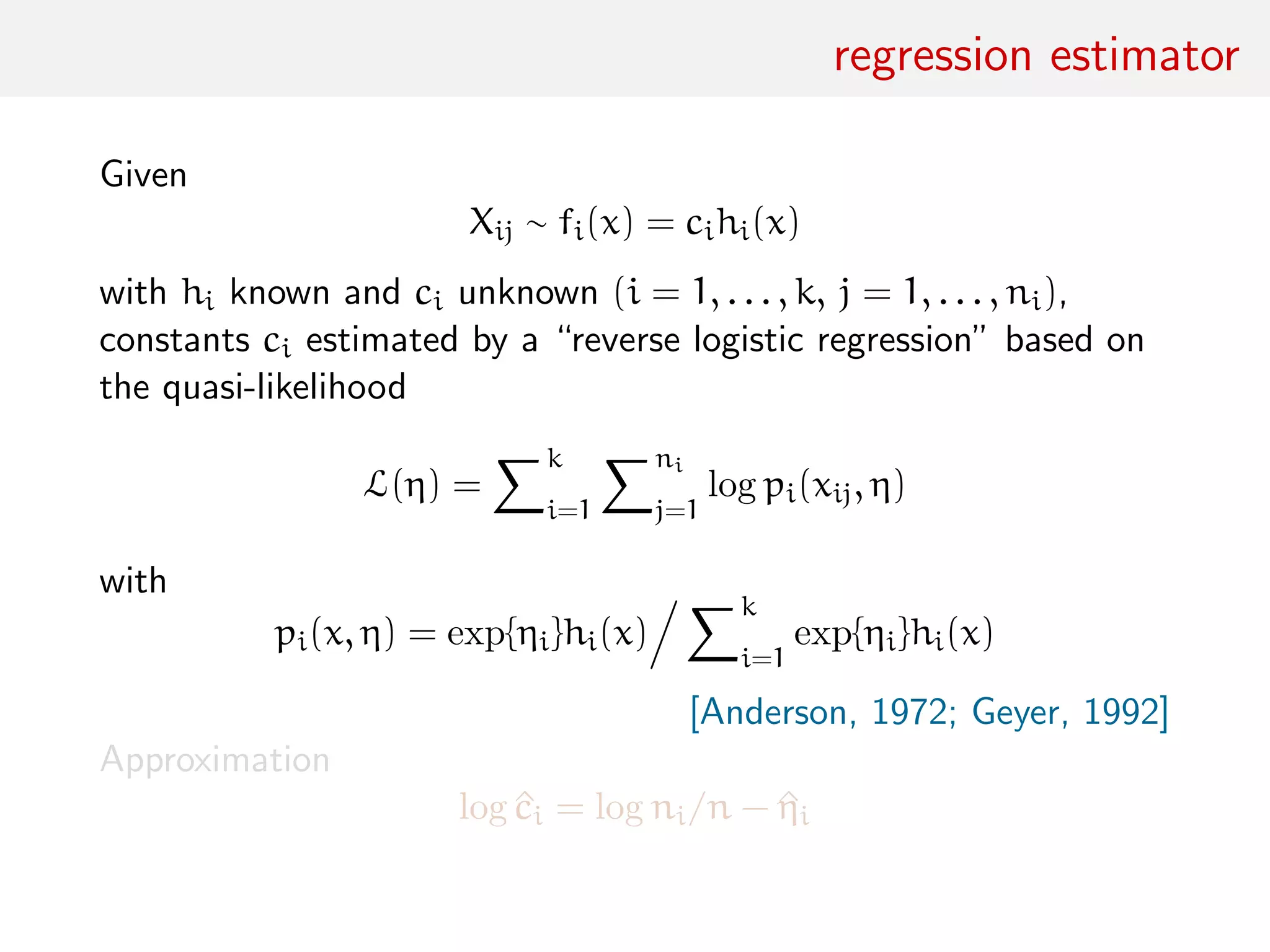 regression estimator
Given
Xij ∼ fi(x) = cihi(x)
with hi known and ci unknown (i = 1, . . . , k, j = 1, . . . , ni),
constants ci estimated by a “reverse logistic regression” based on
the quasi-likelihood
L(η) =
k
i=1
ni
j=1
log pi(xij, η)
with
pi(x, η) = exp{ηi}hi(x)
k
i=1
exp{ηi}hi(x)
[Anderson, 1972; Geyer, 1992]
Approximation
log ^ci = log ni/n − ^ηi
 