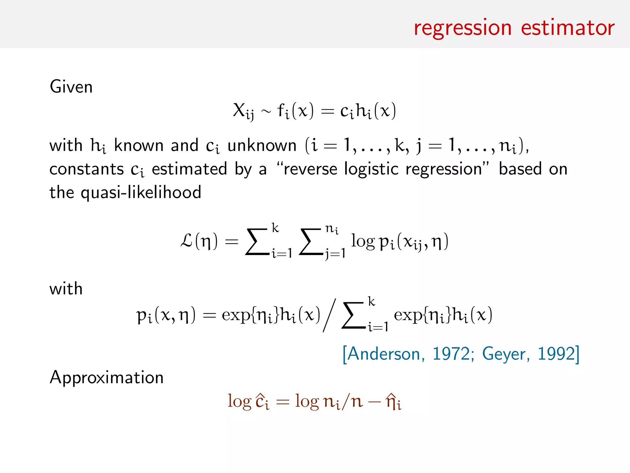 regression estimator
Given
Xij ∼ fi(x) = cihi(x)
with hi known and ci unknown (i = 1, . . . , k, j = 1, . . . , ni),
constants ci estimated by a “reverse logistic regression” based on
the quasi-likelihood
L(η) =
k
i=1
ni
j=1
log pi(xij, η)
with
pi(x, η) = exp{ηi}hi(x)
k
i=1
exp{ηi}hi(x)
[Anderson, 1972; Geyer, 1992]
Approximation
log ^ci = log ni/n − ^ηi
 