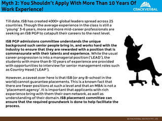 Myth 2: You Shouldn’t Apply With More Than 10 Years Of
Work Experience!
Till date, ISB has created 4000+ global leaders spread across 25
countries. Though the average experience in the class is still a
“young” 3-6 years, more and more mid-career professionals are
seeking an ISB PGP to catapult their careers to the next level.
ISB PGP admissions committee understands the unique
background such senior people bring in, and works hard with the
industry to ensure that they are rewarded with a position that is
commensurate with their talents and experience. While the usual
career progression is into a managerial position (“LEAD”), the
students with more than 8-10 years of experience are provided
with opportunities to interview for senior management roles such
as Country Head (“LEAP”).
However, a caveat over here is that ISB (or any B-school in the
world) cannot guarantee placements. This is a known fact that
there are fewer positions at such a level and that an MBA is not a
“placement agency”. It is important that applicants with rich
experience bring with them their own network, as well as
understanding of their domain. ISB placement committee can
ensure that the required groundwork is done to help facilitate the
process.
 